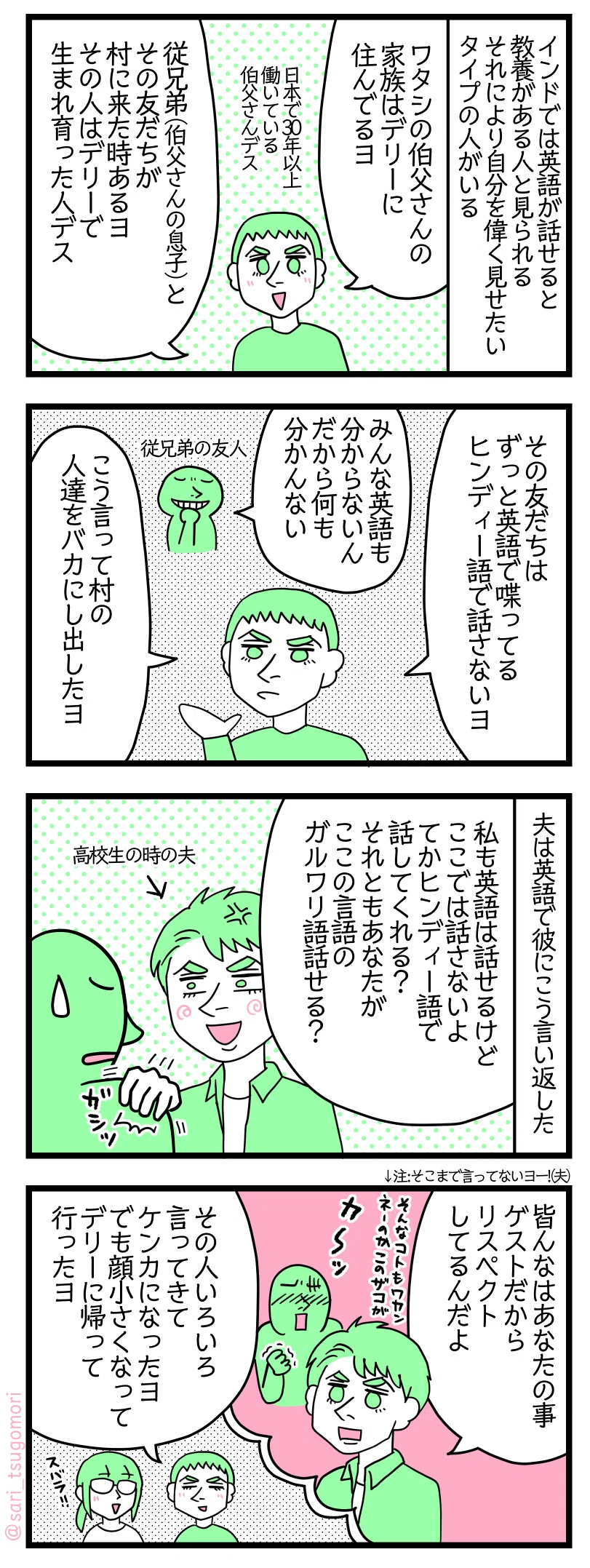 4コマ漫画のテキスト>
1: インドでは英語が話せると教養がある人と見られる。それにより自分を偉く見せたいタイプの人がいる 夫「ワタシの伯父さんの家族はデリーに住んでるヨ」 日本で30年以上働いている伯父さんデス 夫「従兄弟(伯父さんの息子)とその友だちが村に来た時あるヨ。その人はデリーで生まれ育った人デス」
2: 夫「その友だちはずっと英語で喋ってる。ヒンディー語で話さないヨ」 従兄弟の友人「みんな英語も分からないんだから何も分かんない」 夫「こう言って村の人達をバカにし出したヨ」
3: 夫は英語で彼にこう言い返した 高校生時代の夫「私も英語は話せるけどここでは話さないよ。てかヒンディー語で話してくれる? それともあなたがここの言語のガルワリ語話せる?」
4: 高校生時代の夫「皆んなはあなたのことゲストだからリスペクトしてるんだよ」赤くなり恥ずかしさで震える従兄弟の友人。 夫「その人いろいろ言ってきてケンカになったヨ。でも顔小さくなってデリーに帰って行ったヨ」
