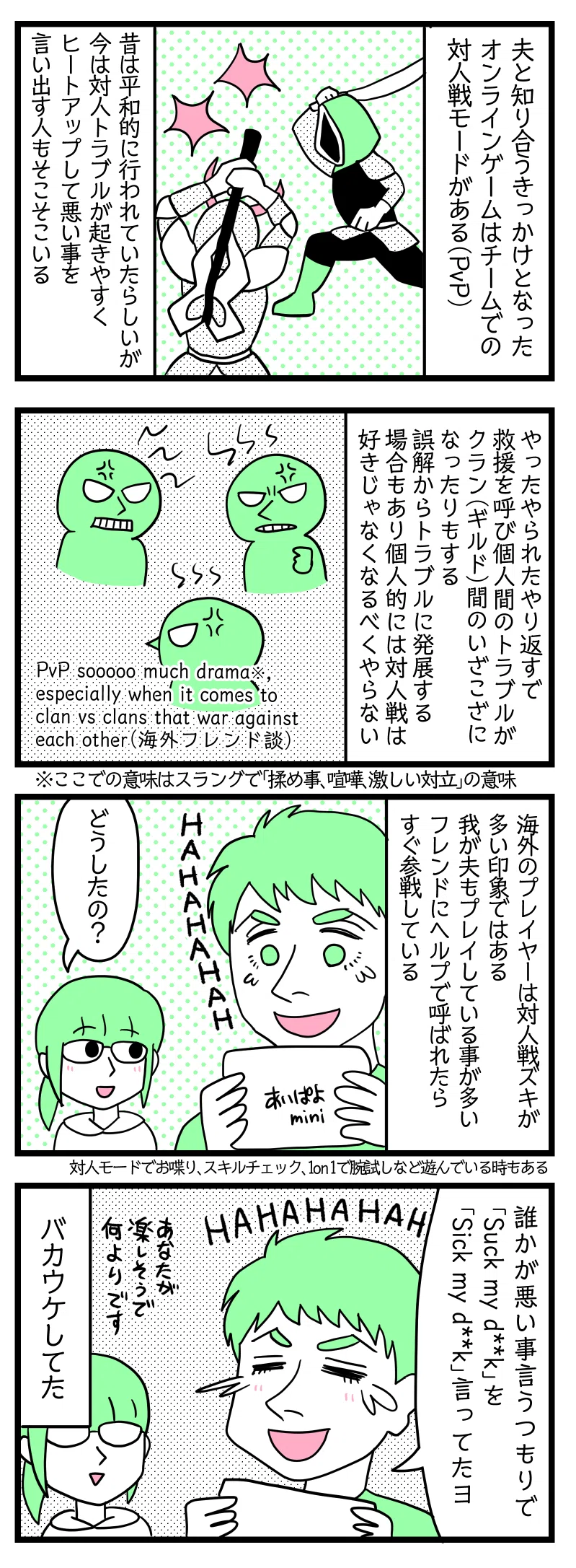 4コマ漫画のテキスト
1:対人戦モード(PvP)について
夫と知り合うきっかけとなったオンラインゲームはチームでの大人戦モードがある(PvP)。昔は平和的に行われていたらしいが今は対人トラブルが起きやすくヒートアップして悪いことを言い出す人もいる。
2:PvPはトラブルが起きやすい
やったやられたやり返すで救援を呼び個人間のトラブルがクラン(ギルド)間のいざこざになったりする。誤解からトラブルに発展する場合もあり個人的には対人戦は好きじゃなくなるべくやらない。(2024年7月現在多忙にて殆どプレイしていないのもあるが誘われても断っている。日課クエストのみプレイ)
3:海外プレイヤーは対人戦ズキが多い印象
我が夫もPvPをプレイしている事が多い。フレンドに呼ばれたらすぐ参戦している。対人戦モードのマップでお喋り、スキルチェック、1on1で腕試し等平和的に遊んでいる人たちもいる。 そんなある日夫が大笑いしていたので、津籠「どうしたの?」
4:英語のスペルミス
夫「誰かが悪いこというつもりで“Suck my d◯◯k(私の◯◯を咥えろ)”を“Sick my d◯◯k(私の◯◯は病気)”言ってたヨ、HAHAHAHAHA」津籠「あなたが楽しそうで何よりです」 バカウケしてた。