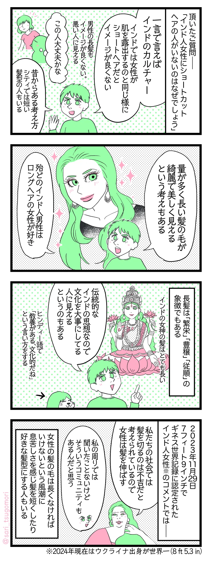 ４コマ漫画のテキスト
１：
頂いたご質問――「インド人女性にショートカットの人がいないのはなぜでしょう」 夫「一言で言えばインドのカルチャー。インドでは女性が肌を露出するのと同じ様にショートヘアだとイメージが良くない」（男性の長髪もイメージが良くない。悪い人に見える） 短い髪の女性を見た一般的なインド人の考え「この人大丈夫かな」 夫「昔からある考え方。シティでは短いヘアスタイルの人もいる」
２：
夫「量が多く長い髪の毛が綺麗で美しく見えるという考えもある。殆どのインド人男性がロングヘアの女性が好き」
３：
長髪は「繁栄」「豊穣」「従順」の象徴でもある。［インドの女神の髪の毛がとても長い］ 夫「伝統的なインドの思想なので、文化を大事にしてる人に見えるというのもある」 ヒンディー語で「とても教養がある、文化的だね」という言い方をする
４：
２０２３年11月29日7フィート9インチでギネス世界記録に認定されたインド人女性※のコメントでは―― スミタさん「私たちの社会では髪を切るのは不吉だと考えられているので女性は髪を伸ばしていた」 夫「私の周りでは聞いたことないけどそういうコミュニティもあるんだと思う」 長くなければいけないという風潮に息苦しさを感じ髪を短くしたり好きな髪型にする人もいる。※2024年現在はウクライナ出身女性が世界一（8 ft 5.3 in）