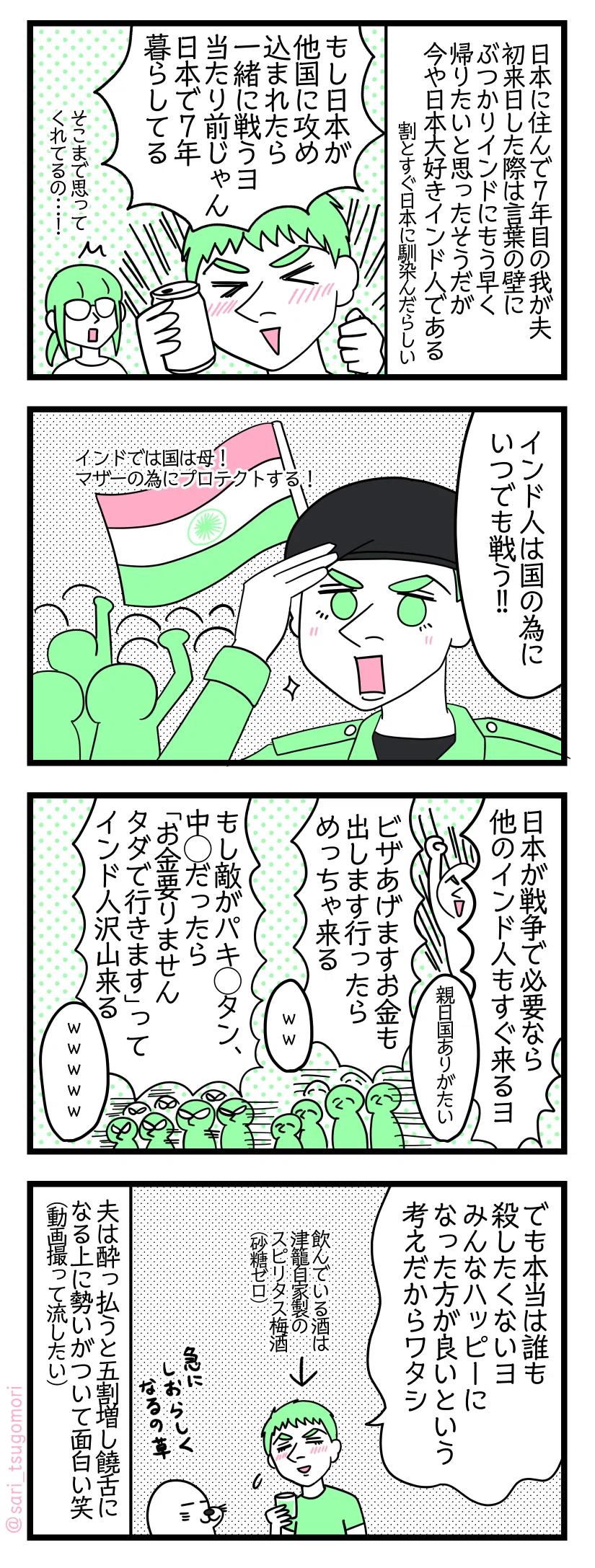 ４コマ漫画のテキスト
１：親日のインド人夫
我が夫は日本に住んで７年目となる。初来日した際は言葉の壁にぶつかりインドにもう早く帰りたいと思ったそうだが、今や日本大好きインド人である（割とすぐ日本に馴染んだらしい） 夫「もし日本が他国に攻め込まれたら一緒に戦うヨ。当たり前じゃん、日本で7年暮らしてる」津籠「そこまで思ってくれてるの…！（驚」
２：インド人は国の為に戦う
夫「インド人は国の為にいつでも戦う（インドでは国は母！　マザーの為にプロテクトする！）」
３：日本の為にも戦う
夫「日本が戦争で必要なら他のインド人もすぐ来るヨ」津籠「新日国ありがたい」 夫「ビザあげますお金も出します行ったらめっちゃ来る」津籠「ｗｗｗ」 夫「もし敵がパキ◯タン、中◯だったら、お金要りませんタダで行きますってインド人沢山くる」津籠「ｗｗｗｗｗ」
４：でも本当は平和が良いのアタシ・・・
夫「でも本当は誰も殺したくないヨ。みんなハッピーになった方が良いという考えだからワタシ」（←飲んでる酒は津籠自家製スピリタス梅酒（砂糖なし））アザラシ「急にしおらしくなるの草」 夫は酔っ払うと５割増で饒舌になる上に話に勢いがついて面白い笑（動画撮って流したい）