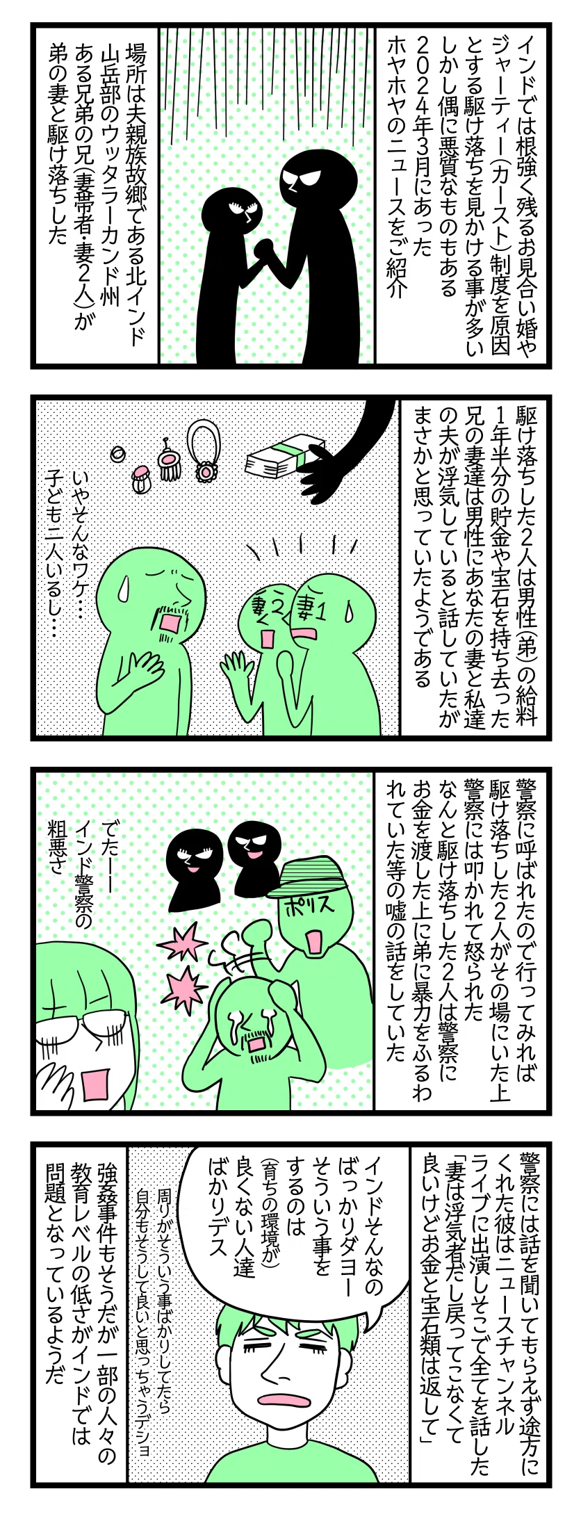 ①
インドでは根強く残っているお見合い婚やジャーティー(カースト)制度を原因とする駆け落ちを見かける事が多い。しかし偶に悪質なものもある・2024年3月にあったホヤホヤのニュースをご紹介。
場所は夫親族故郷である北インド山岳部のウッタラーカンド州。
ある兄弟の兄(妻帯者・妻2人)が弟の妻と駆け落ちした。
②
駆け落ちした2人は男性(弟)の給料1年半分の貯金や宝石を持ち去った。
兄の妻たちは男性に「あなたの妻と私達の夫が浮気している」と話していたが、男性はまさかそんな事と、信じていなかった。
③
突然警察に呼ばれたので行ってみれば、駆け落ちした2人がその場にいた上に警察には叩かれ怒られた。
なんと駆け落ちした2人は、警察にお金を渡した上に弟に暴力をふるわれていた等、嘘の情報を吹き込んでいた。
④
警察には話を聞いてもらえず途方にくれた男性は、ニュースチャンネルライブに出演。そこで全てを話した「妻は浮気者だし戻ってこなくて良いが、お金と宝石類は返して欲しい。兄には親切にしていたのにこんな事するなんて思わなかった」
夫「インドそんなのばっかりダヨー。そういう事するのは育ちの環境が良くない人たちばかり。周りがそういう事ばかりしてたら自分もそうして良いと思っちゃうデショ」
強姦事件もそうだが、一部の人々の教育教養レベルの低さが、インドでは問題となっている。