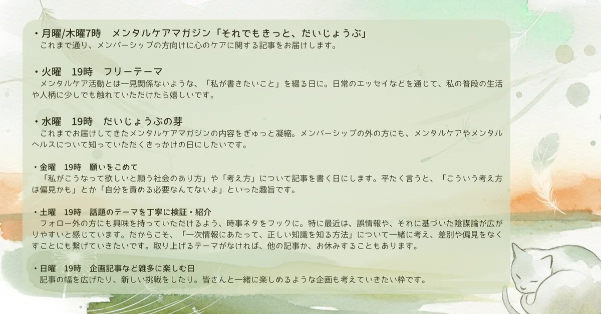 ・月曜/木曜7時 メンタルケアマガジン「それでもきっと、だいじょうぶ」
・火曜 フリーテーマ
・水曜 だいじょうぶの芽
これまでお届けしてきたメンタルケアマガジンの内容をぎゅっと凝縮。メンバーシップの外の方にも、メンタルケアやメンタルヘルスについて知っていただくきっかけの日にしたいです。
・金曜 願いをこめて
「私がこうなって欲しいと願う社会のあり方」や「考え方」について記事を書く日にします。平たく言うと、「こういう考え方は偏見かも」とか「自分を責める必要なんてないよ」といった趣旨です。
・土曜 話題のテーマを丁寧に検証・紹介
フォロー外の方にも興味を持っていただけるよう、時事ネタをフックに。取り上げるテーマがなければ、他の記事か、お休みすることもあります。
・日曜 企画記事など雑多に楽しむ日
記事の幅を広げたり、新しい挑戦をしたり。皆さんと一緒に楽しめるような企画も考えていきたい枠です。