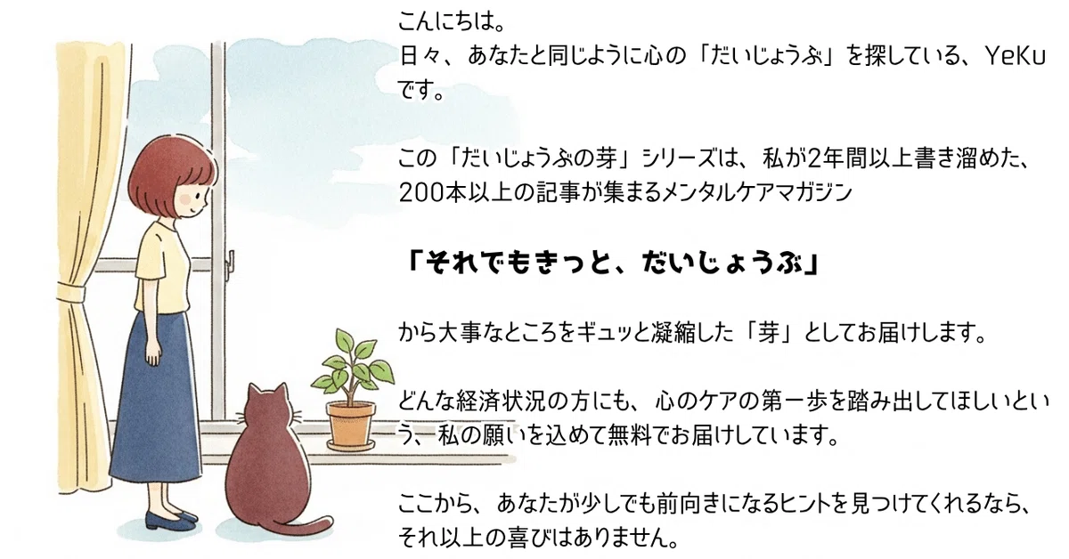 こんにちは。
日々、あなたと同じように心の「だいじょうぶ」を探している、YeKuです。
この「だいじょうぶの芽」シリーズは、私が2年間以上書き溜めた、200本以上の記事が集まるメンタルケアマガジン
「それでもきっと、だいじょうぶ」
から大事なところをギュッと凝縮した「芽」としてお届けします。
今日もこの記事で、少しだけ、あなたの日々の生活を良くするお手伝いができたら嬉しいです。