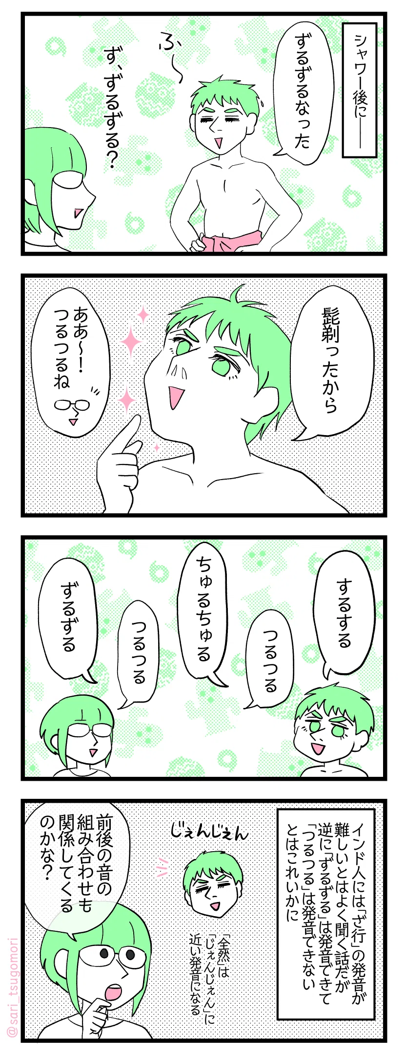 ４コマ漫画のテキスト
１：昨日の夫
シャワー後に―― 夫「ずるずるなった」 津籠「ず、ずるずる？」
２：日本の擬音語
夫「髭剃ったから」［顎を撫でながら］ 津籠「ああ〜！　つるつるね」
３：どうしても違う発音になる
夫「するする」「ちゅるちゅる」「ずるずる」
４：個人によっても差異はあるか
インド人には「ざ行」の発音が難しいとはよく聞く話だが、逆に「ずるずる」は発音できて「つるつる」は発音できないとはこれいかに ［夫は「全然」は「じぇんじぇん」に近い発音になる］ 津籠「前後の音の組み合わせの関係もあるのかな？」