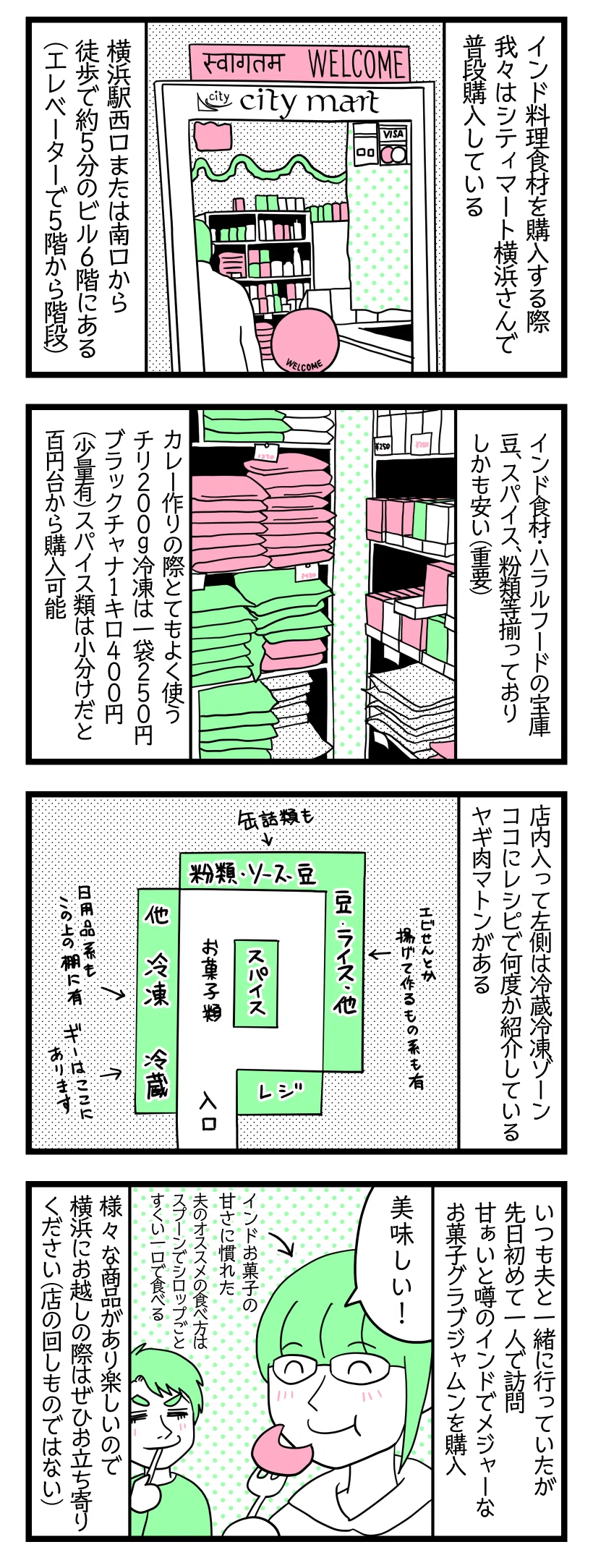 ４コマ漫画のテキスト：

１：
インド料理食材を購入する際、我々はシティマート横浜さんで普段購入している。横浜駅西口または南口から徒歩で約5分のビル6階にある（エレベーターで5階から階段）。

２：
インド食材・ハラルフードの宝庫。豆、スパイス、粉類等揃っておりしかも安い（重要）。カレー作りの際に、とてもよく使うチリ200g冷凍は一袋250円、ブラックチャナ1キロ400円（少量有）スパイス類は小分けだと百円台から購入可能（2024年2月当時の値段）。

３：
店内入ってた側は冷蔵冷凍ゾーン。ココに当サイトのレシピで何度か紹介しているヤギ肉マトンがある。

４：
いつも夫と一緒に行っていたが先日初めて一人で訪問。甘あいと噂のインドでメジャーなお菓子グラブジャムンを購入。
津籠「美味しい！」←インドお菓子の甘さに慣れた。
夫のオススメの食べ方はスプーンでシロップごとすくい一口で食べる。
様々な商品があり楽しいので横浜にお越しの際はぜひお立ち寄りください（店の回しものではない）。