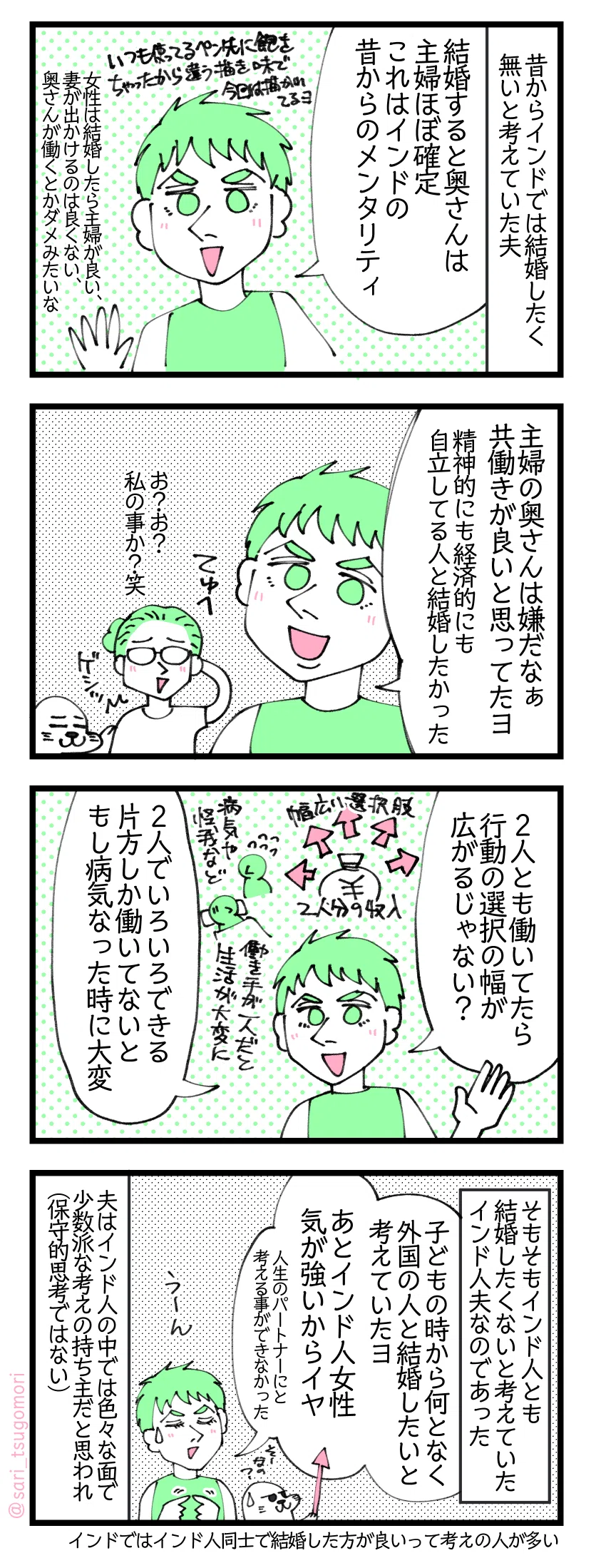 4コマ漫画のテキスト
1:インドで結婚したくなかった夫
昔からインドでは結婚したく無いと考えていた夫。 夫「結婚すると奥さんは主婦ほぼ確定。これはインドの昔からのメンタリティ」 女性は結婚したら主婦が良い、妻が出かけるのはあまり良くない、奥さんが働くとかダメみたいな。
2:専業主婦の奥さんは嫌だなぁ(インドでは奥さんの自由がない)
夫「主婦の奥さんは嫌だなぁ、夫婦共働きが良いと思ってたヨ。精神的にも経済的にも自立してる人と結婚したかった」 津籠「お?お?私の事か?笑」叩くアザラシ
3:2人で働いていた方が選択肢が広がる
夫「2人とも働いてたら行動の選択の幅が広がるじゃない? 2人でいろいろできる。片方しか働いてないともし病気なった時に大変なる」
4:インド人女性とは結婚したくなかった夫😂
そもそもインド人とも結婚したくないと考えていたインド人夫なのであった。 夫「子どもの時から何となく外国の女性と結婚したいと考えていたヨ。あとインド人女性気が強いからイヤ(人生のパートナーにと考える事ができなかった)」 夫はインド人の中では色々な面で少数派な考えの持ち主だと思われ(保守的思考ではない)。インドではインド人同士で結婚した方が良いという考えの人が多い