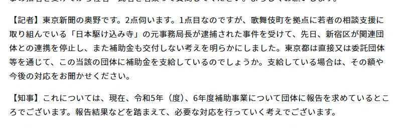 【記者】東京新聞の奥野です。2点伺います。1点目なのですが、歌舞伎町を拠点に若者の相談支援に取り組んでいる「日本駆け込み寺」の元事務局長が逮捕された事件を受けて、先日、新宿区が関連団体との連携を停止し、また補助金も交付しない考えを明らかにしました。東京都は直接又は委託団体等を通じて、この当該の団体に補助金を支給しているのでしょうか。支給している場合は、その額や今後の対応をお聞かせください。

【知事】これについては、現在、令和5年（度）、6年度補助事業について団体に報告を求めているところでございます。報告結果などを踏まえて、必要な対応を行っていく考えでございます。