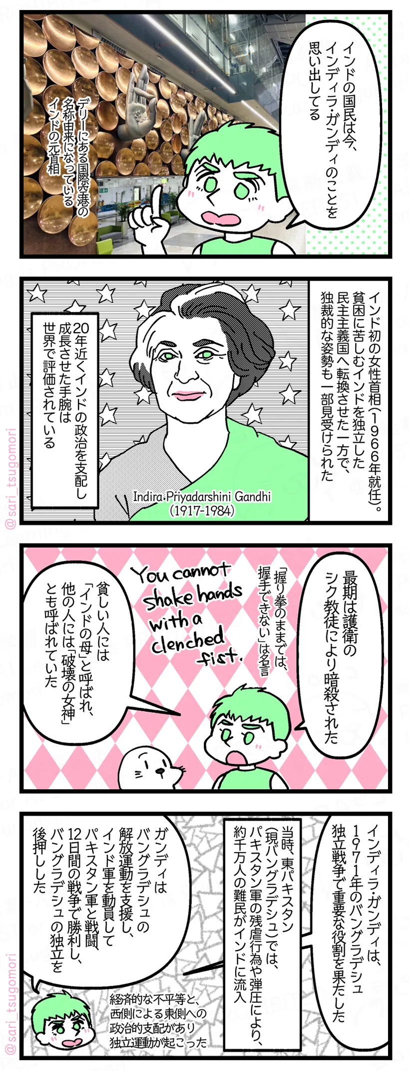 1:
夫「インドの国民は今、インディラ・ガンディのことを思い出してる。デリーにある国際空港の名称由来になっているインドの元首相」
2:
Indira Priyadarshini Gandhi(1917-1984)
インド初の女性首相(1966年就任)。貧困に苦しむインドを独立した民主主義国へ転換させた一方で、独裁的な姿勢も一部見受けられた。20年近くインドの政治を支配し成長させた手腕は世界で評価されている。
3:
夫「最期は護衛のシク教徒により暗殺された。貧しい人には「インドの母」と呼ばれ、他の人には「破壊の女神」とも呼ばれていた」
彼女の「握りこぶしのままでは、握手はできない」は名言。
4:
夫「インディラ・ガンディは、1971年のバングラデシュ独立戦争で重要な役割を果たした」
当時、東パキスタン(現バングラデシュ)では、パキスタン軍の残虐行為や弾圧により、約1000万人の難民がインドに流入。
夫「ガンディはバングラデシュ解放運動を支援し、インド軍を動員してパキスタン軍と戦闘、12日間の戦争で勝利し、バングラデシュの独立を後押しした。