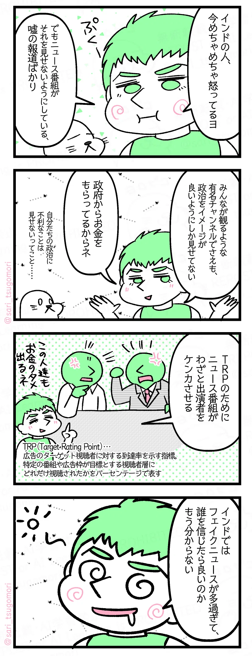 5：
夫「インドの人、今めちゃめちゃ怒ってるヨ。でもニュース番組がそれを見せないようにしている、嘘の報道ばかり」

6：
夫「みんなが観るような有名チャンネルでさえも、政治をイメージが良いようにしか見せてない。政府からお金もらってるからネ」

7：
夫「ＴＲＰのためにニュース番組がわざと出演者をケンカさせる。この人たちもお金のために出るね」
［ヒンドゥーのコメンテータとムスリムのコメンテータが言い争う様子］
TRP（Target Rating Point）… 広告のターゲット視聴者に対する到達率を示す指標。
特定の番組や広告枠が目標とする視聴者層にどれだけ視聴されたかをパーセンテージで表す。

8：
あるインド人「インドではフェイクニュースが多過ぎて、誰を信じたら良いのかもう分からない」