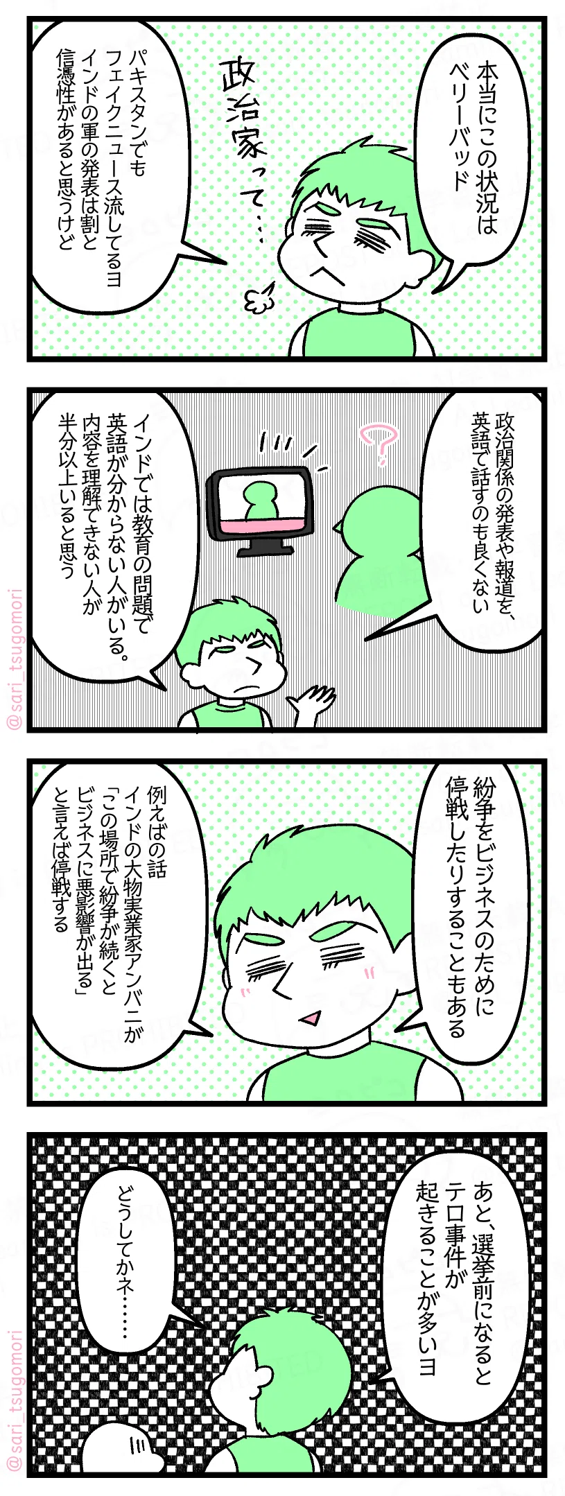 9:
夫「本当にこの状況はベリーバッド。パキスタンでもフェイクニュース流してるヨ。インドの軍の発表は割と信憑性があると思うけど」
10:
夫「政治関係の発表や報道を、英語で話す場合があるのも良くない。インドでは教育の問題で英語が分からない人がいる。内容を理解できない人が半分以上いると思う」
11:
夫「紛争をビジネスのために停戦したりすることもある。例えばインドの大物実業家アンバニが「この場所で紛争が続くとビジネスに悪影響が出る」と言えば停戦する」
12:
夫「あと選挙前になるとテロ事件が起きることが多いヨ。どうしてかネ……」