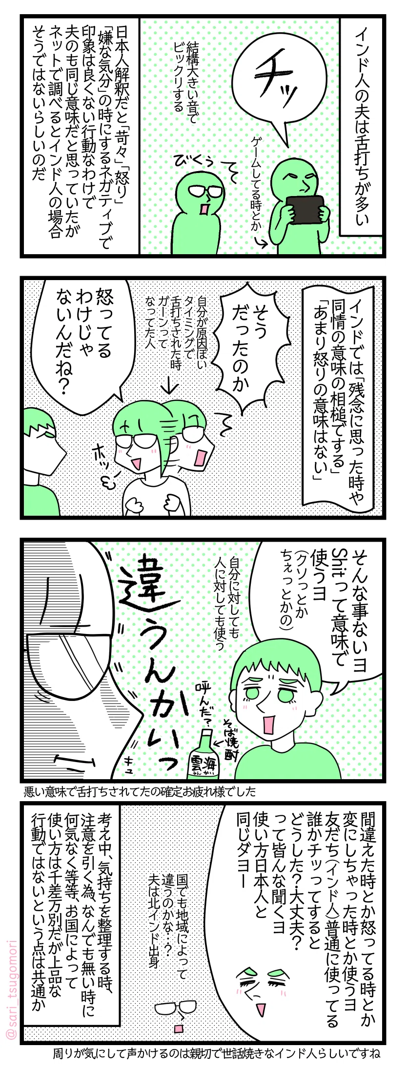 <インド4コマ漫画のテキスト>
1: インド人の夫は舌打ちが多い。 夫「ちっ」ゲームしてる時とか。 結構大きい音でビックリする。 日本人解釈だと「苛々」「怒り」「嫌な気分」の時にするネガティブで印象は良くない行動なわけで夫のも同じ意味だと思っていたがネットで調べるとインド人の場合そうではないらしいのだ。
2: インドでは「残念に思った時や同情の意味の相槌でする」「あまり怒りの意味はない」。 津籠「そうだったのか」← 自分原因ぽいタイミングで舌打ちされた時ガーンってなってた人 夫に尋ねる津籠「怒ってるわけじゃないんだね?」ホッ
3: 夫「そんな事ないヨ。Shitって意味で使うヨ(クソっとかちぇっとかの)」自分に対しても人に対しても使う 「違うんかい(真顔津籠)」そば焼酎雲海(うんかい)「呼んだ?」
4: 夫「間違えた時とか変にしちゃった時とか怒った時使うヨ。友だち(インド人)普通に使ってる。誰かチッってすると、どうした? 大丈夫?って皆んなで聞くヨ。使い方日本人と同じダヨー。」 津籠(国でも地域によって違うのかな…?)夫は北インド出身 考え中、気持ちを整理する時、注意を引く為、なんでも無い時に何気なく等等お国によって使い方は千差万別だが上品な行動ではないという点は共通かも。 周りが気にして声かけるのは親切で世話焼きなインド人らしいですね。