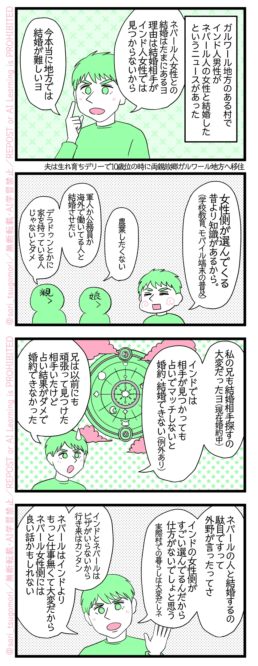 4コマ漫画のテキスト
1:
ガルワール地方のある村でインド人男性がネパール人の女性と結婚したというニュースが最近あった。
夫「ネパール人女性との結婚はたまにあるヨ。理由は結婚相手がインド人女性では見つからないから。今本当に地方では結婚が難しいヨ」仕事の無さも関係してる。
2:
夫「女性側が選んでくる。昔より知識がある(学校教育、スマートフォンの普及)」
結婚相手を探している両親と女性達「農業したくない」「軍人か公務員か海外で働いてる人と結婚したい」「デラドゥンとかに家を持っている人じゃないとダメ」
3:
夫「私の兄も結婚相手探すの大変だったヨ(現在婚約中)」「インドでは相手が見つかっても占いでマッチしないと婚約・結婚できない(例外もある)。兄は以前にも頑張って見つけた相手いたけど占い結果がダメで婚約できなかった」
4:
夫「ネパールの人と結婚するの駄目ですって外野が言ったってさ。インドの女性側がすごい選んでるんだから仕方がないでしょと思う(実際村での暮らしは大変だしネ)」
「インドとネパールはビザがいらないから行き来はカンタンではある。ネパールはインドよりもっと仕事無くて大変だから、ネパール女性側には良い話かもしれない」