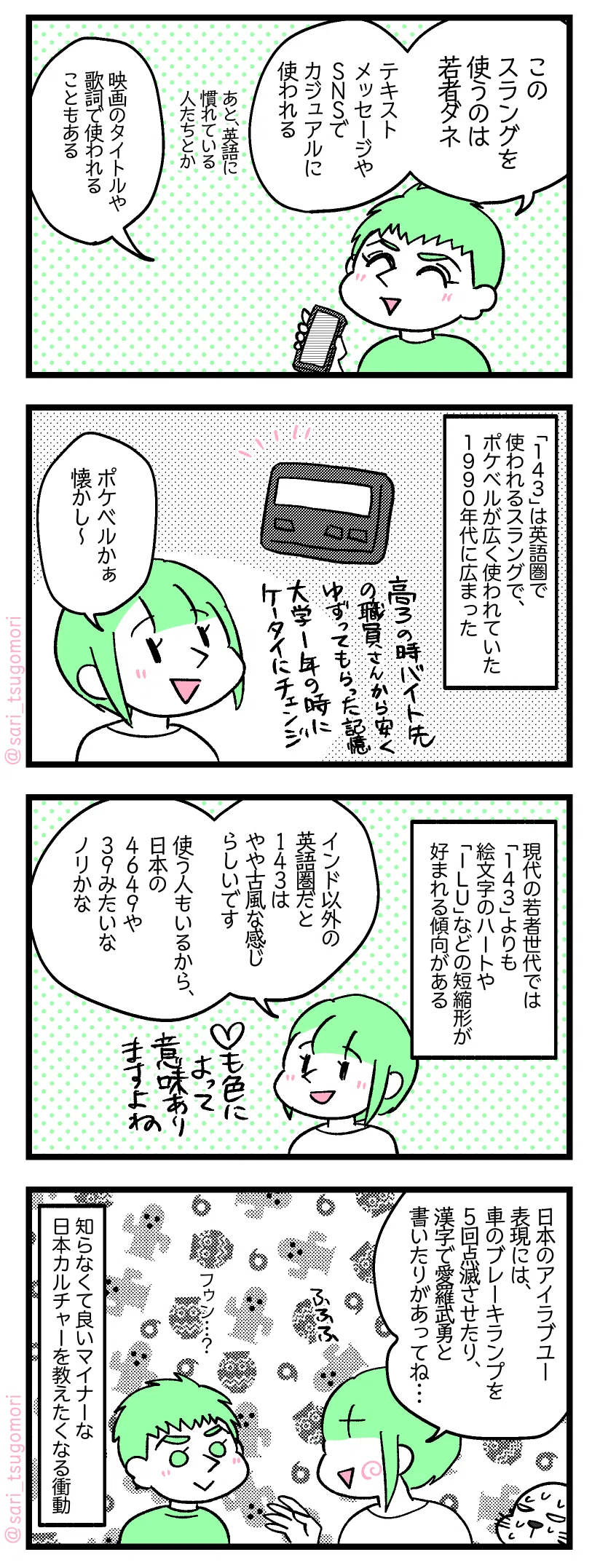 ５：
夫「このスラングを使うのは若者ダネ。テキストメッセージやＳＮＳでカジュアルに使われる」（あと、英語に慣れている人たちとか）「映画のタイトルや歌詞で使われることもある」

６：
「１４３」は英語圏で使われるスラングで、ポケベルが広く使われていた１９９０年代に広まった。
津籠「ポケベル懐かしい」

７：
現代の若者世代では「１４３」よりも絵文字のハートや「ＩＬＵ」などの短縮形が好まれる傾向がある。
津籠「インド以外の英語圏だと１４３はやや古風な感じらしいです。使う人もいるから、日本の４６４９や３９みたいなノリかな」

８：
津籠「日本のアイラブユー表現には、車のブレーキランプ５回点滅させたり、漢字で愛羅武勇と書いたりがあるヨ」
夫（フゥン？）［夫の横で汗だくで話を聞いているアザラシ
知らなくて良いようなマイナー日本カルチャーを教えたくなる衝動。