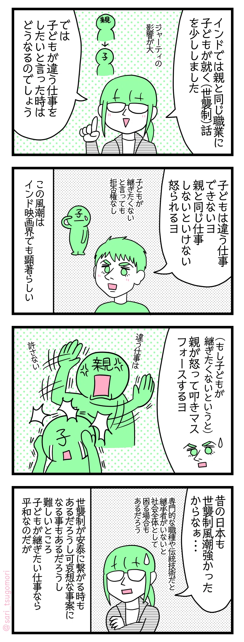 漫画のテキスト
1:世襲制
津籠「以前インドでは職業が世襲制だという事を少し描きました」 ジャーティの影響が大 「では、子どもが違う仕事をしたいと言った時はどうなるのでしょう」
2:子どもは違う仕事をできない
夫「子どもは違う仕事できないヨ。親と同じ仕事しないといけない。怒られる」
子どもが継ぎたくないと言っても拒否権なし。この風潮はインド映画界でも顕著らしい
3:親から強制される
もし子どもが継ぎたくないというと 夫「親が怒って叩きマス、フォースするヨ」
4:職業の世襲制は難しい話だなと感じる
津籠「昔の日本も世襲制風潮強かったからなぁ・・・専門的な職種だったり伝統技術だと継承者がいないと社会全体として困る場合もあるだろう」
世襲制が安泰に繋がる時もあるだろうし可哀想な事案になる事もあるだろうし難しいところ。子どもが継ぎたい仕事なら平和なのだが
