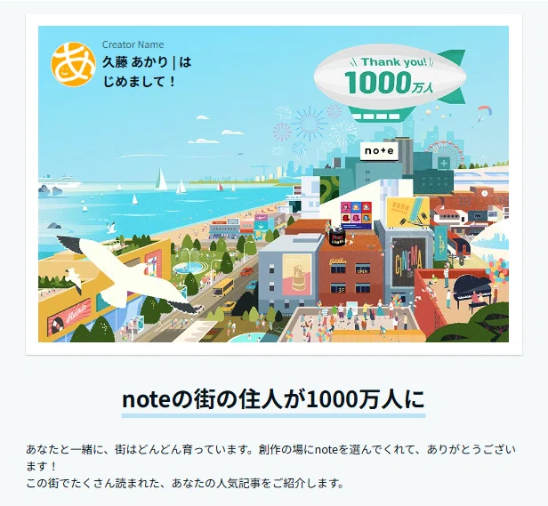 noteの街の住人が1000万人に
あなたと一緒に、街はどんどん育っています。創作の場にnoteを選んでくれて、ありがとうございます!
この街でたくさん読まれた、あなたの人気記事をご紹介します。