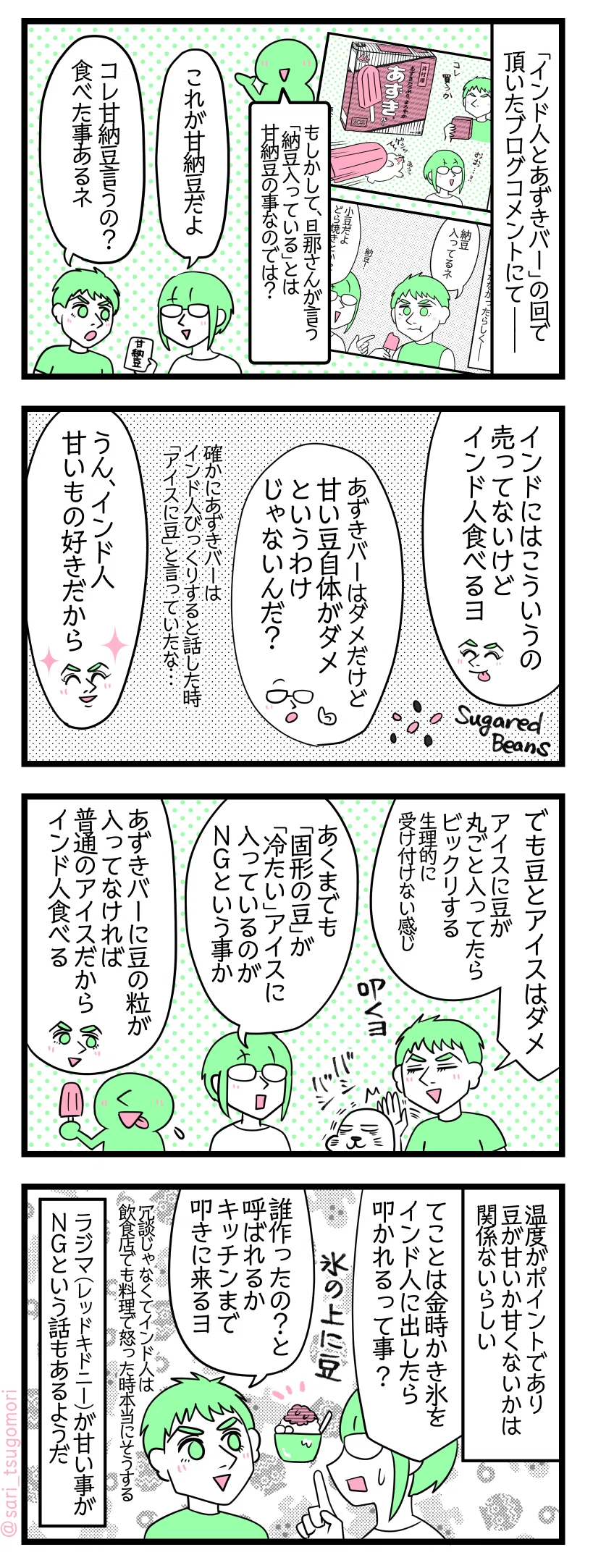 ４コマ漫画のテキスト
１：アイスに納豆とは
「インド人とあずきバー」の回で頂いたブログコメントにて―― ブログコメント「もしかして、旦那さんが言う「納豆が入っている」とは甘納豆の事なのでは？」 津籠「これが甘納豆だよ」［甘納豆を見せる］ 夫「コレ甘納豆言うの？　それなら食べた事あるネ」
２：甘納豆は大丈夫
夫「インドにはこういうの売ってないけど、インド人食べるヨ」 津籠「あずきバーはダメだけど甘い豆自体がダメというわけじゃないんだ？」確かにあずきバーはインド人びっくりすると話した時「アイスに豆」と言っていたな… 夫「うん、インド人甘いもの好きだから」
３：粒の豆と冷たいアイスの組み合わせがダメ
夫「でも豆とアイスはダメ。アイスに豆が丸ごと入ってたらビックリする（生理的に受け付けない感じ）叩くヨ」（叩かれるアザラシ） 津籠「あくまでも「固形の豆」が「冷たい」アイスに入っているのがＮＧという事か」 夫「あずきバーに豆の粒が入ってなければ普通のアイスだからインド人食べる」
４：豆の甘さは関係なし。氷に豆もダメ
温度がポイントであり豆が甘いか甘くないかは関係ないらしい。 津籠「てことは金時かき氷（氷の上に豆）をインド人に出したら叩かれるって事？😂」 夫「誰作ったの？と言って呼ばれるか、キッチンまで叩きに来るヨ」（冗談じゃなくてインド人は飲食店でも料理で怒った時本当にそうする） ラジマ（レッドキドニー）が甘い事がＮＧという話もあるようだ。