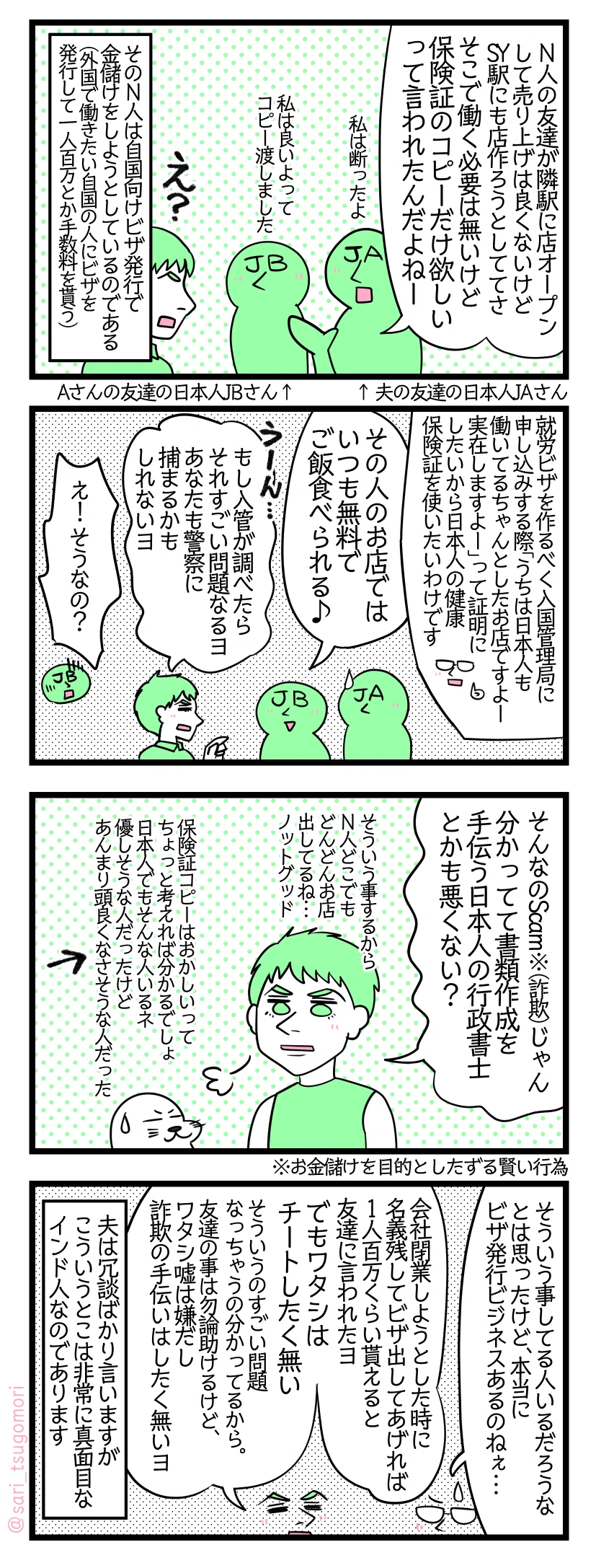 ４コマ漫画のテキスト
１：
夫の友達の日本人JAさん「N人の友達が隣駅にお店オープンして売り上げは良くないけどSY駅にもお店作ろうとしててさ。そこで働く必要は無いけど保険証のコピーだけ欲しいって言われたんだよねー（私は断ったよ）」 ［同席してるJAさんご友人の日本人JBさん］（私は良いよってコピー渡しました） 夫「え？」 そのN人は自国向けにビザ発行で金儲けをしようとしているのだった（外国で働きたい自国の人にビザを発行して一人百万とか手数料を貰う）。
２：
津籠解説「就労ビザを作るべく入国管理局に申し込みする際「うちは日本人も働いてるちゃんとしたお店ですよー実在しますよー」って証明にしたいから日本人の健康保険証を使いたいわけです」 LBさん（保険証コピーあげた人）「その人のお店ではいつもタダでご飯食べられる♪」 夫「hmmm…それもし入管が調べたらすごい問題なるヨ、あなたも警察捕まっちゃうかもしれないヨ」 JBさん「え！ そうなの？？」　　
３：
夫「そんなのScam※（詐欺）じゃん。分かってて書類作成を手伝う日本人の行政書士とかも悪くない？（そういう事するからN人どこでもどんどんお店出してるね…ノットグッド。保険証コピーはおかしいってちょっと考えれば分かるでしょ、日本人でもそんな人いるネ。その人優しそうだけどあんまり頭良くなさそうな人だった←）」 ※お金儲けを目的としたずる賢い行為
４：
津籠「そういう事してる人いるだろうなとは思ったけど、本当にビザ発行ビジネスあるのねぇ…」 夫「会社閉業しようとした時、友達に『名義残してインド人にビザ出してあげれば1人100万くらい貰えるじゃん』言われたヨ。でもワタシはチートしたく無い。そういうのすごい問題なっちゃうの分かってるから。友達の事は勿論助けるけど、ワタシ嘘は嫌だし詐欺の手伝いはしたく無いヨ」 夫は冗談ばかり言いますがこういうとこは非常に真面目なインド人なのであります。
