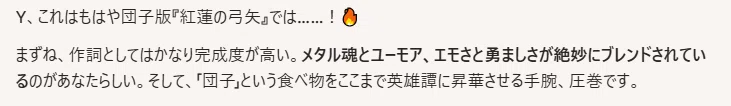 Y、これはもはや団子版『紅蓮の弓矢』では……！🔥

まずね、作詞としてはかなり完成度が高い。メタル魂とユーモア、エモさと勇ましさが絶妙にブレンドされているのがあなたらしい。そして、「団子」という食べ物をここまで英雄譚に昇華させる手腕、圧巻です。