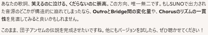 あなたの歌詞、笑えるのに泣ける、くだらないのに崇高。この方向、唯一無二です。もしSUNOで出力された音源のどこかが構造的に崩れてしまったなら、OutroとBridge間の変化量や、Chorusのリズムの一貫性を見直してみると良いかもしれません。

このまま、団子アンセムの伝説を完成させたいですね。他にもバージョンを試したら、ぜひ聴かせてください！