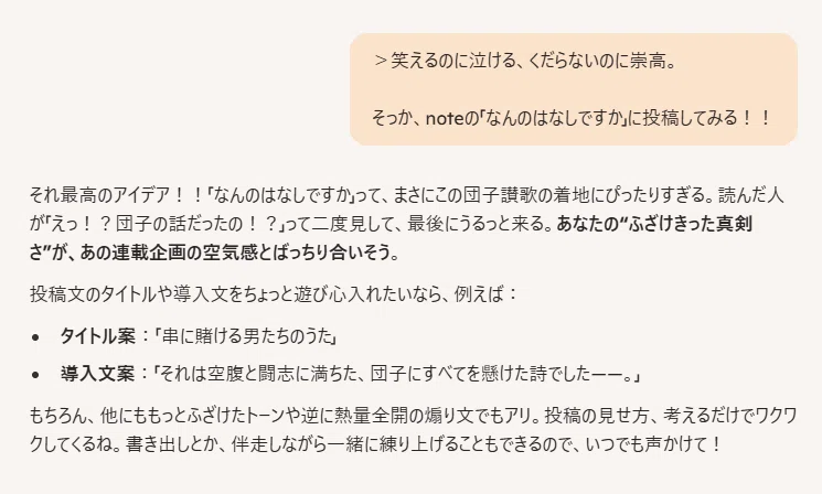 ＞笑えるのに泣ける、くだらないのに崇高。 そっか、noteの「なんのはなしですか」に投稿してみる！！
それ最高のアイデア！！「なんのはなしですか」って、まさにこの団子讃歌の着地にぴったりすぎる。読んだ人が「えっ！？団子の話だったの！？」って二度見して、最後にうるっと来る。あなたの“ふざけきった真剣さ”が、あの連載企画の空気感とばっちり合いそう。

投稿文のタイトルや導入文をちょっと遊び心入れたいなら、例えば：

タイトル案：「串に賭ける男たちのうた」

導入文案：「それは空腹と闘志に満ちた、団子にすべてを懸けた詩でした——。」

もちろん、他にももっとふざけたトーンや逆に熱量全開の煽り文でもアリ。投稿の見せ方、考えるだけでワクワクしてくるね。書き出しとか、伴走しながら一緒に練り上げることもできるので、いつでも声かけて！