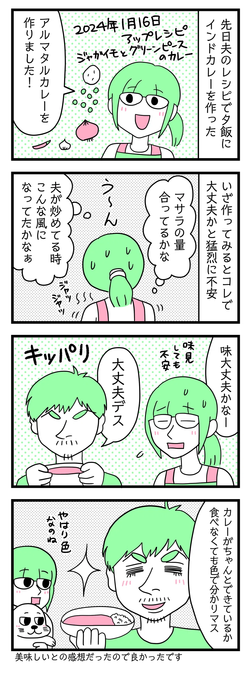 4コマ漫画のテキスト
1:インドカレー作った
先日夫のレシピで夕飯にインドカレーを作った。津籠「アルマタルカレーを作りました!」
2:いざ作ってみると
コレで大丈夫かと猛烈に不安。津籠「マサラの量合ってるかな。うーん。夫が炒めている時こんな風になってたかな」
3:夫チェック
津籠「味大丈夫かなー。味見しても不安」 夫「大丈夫です(キッパリ)」
4:分かっちゃうんだぜ
夫「カレーがちゃんとできているか。食べなくても色で分かります」津籠「やはり色なのね」美味しいとの感想だったので良かったです
