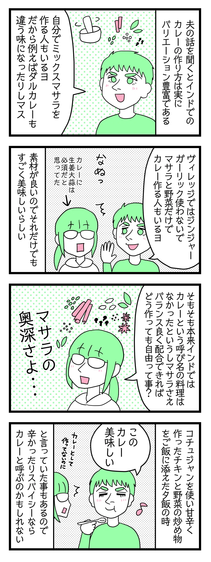 4コマ漫画のテキスト
1:インドカレーの作り方はバリエーション豊か(武豊氏の体幹はすごい←)
夫の話しを聞くとインドでのカレーの作り方は実にバリエーション豊富である。夫「自分でオリジナルのミックスマサラ作る人もいるヨ。だからダルカレーでも違う味だったりする」
2:生姜とニンニク使わなくたって良いんだぜ
夫「村ではジンジャーガーリック全然使わないでマサラと具材だけでカレー作る人もいるヨ」
津籠「なぬっ(カレーに生姜にんにくは必須だと思っていた顔)」
素材が良いからそれだけでもすごく美味しいらしい。
3:マサラの奥深さ
津籠「そもそも本来インド人はカレーと呼んでいなかったわけで、マサラさえバランス良ければどう作っても自由って事かな」
4:スパイスで作っていればカレーなのか
コチュジャンを使い甘辛く作ったチキンと野菜の炒め物をご飯に添えた夕飯では
夫「このカレーおいしい」津籠「それカレーとして作ってないのに」
辛かったりスパイシーならカレーと呼ぶのかもしれない。