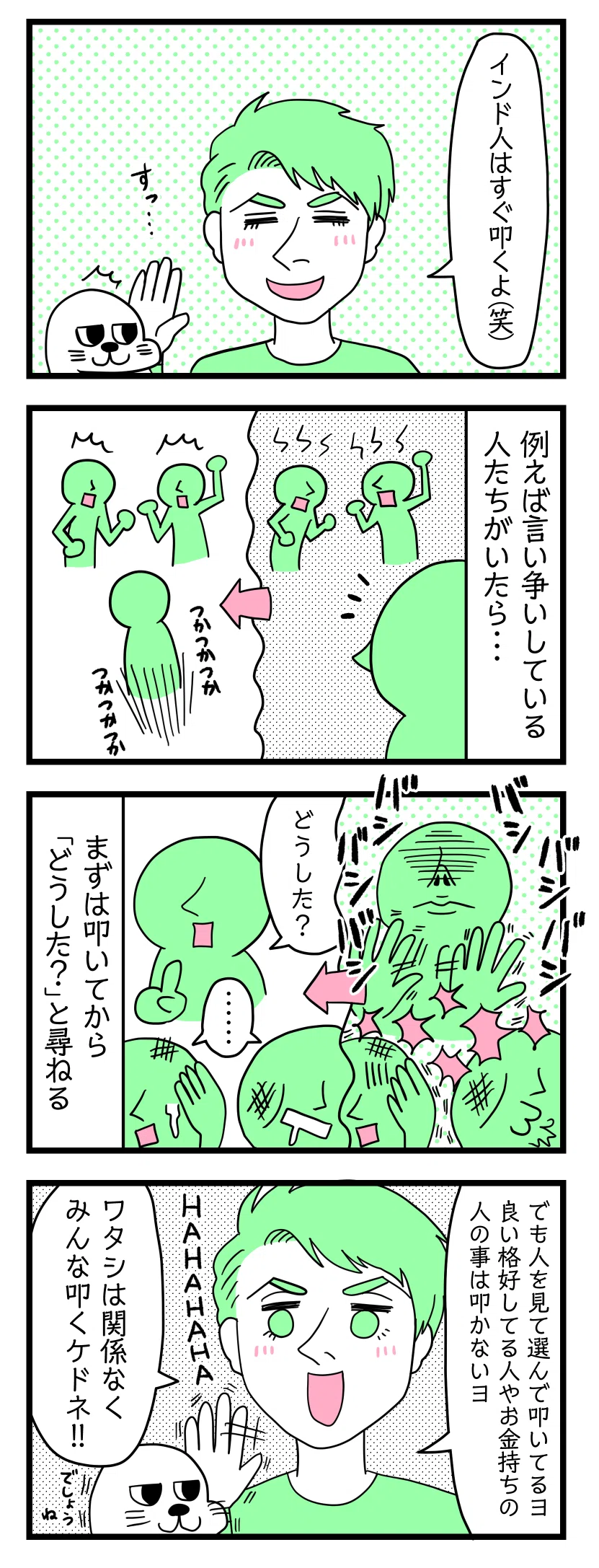 4コマ漫画のテキスト
1:インド人はすぐ叩く
アザラシを叩こうとする夫「インド人はすぐ叩くよ笑」びくっとするアザラシ
2:例えば言い争いをしている人たちがいたら
言い争うをしている人達をみかけた別のインド人が無言で足早に近づいていく図
3:まずは叩いてから「どうした?」と尋ねる
めっちゃ叩きまくってから「どうした?」と尋ねるインド人とめっちゃ叩かれたインド人達が呆然とする図
4:選んで叩く
夫「でも人を見て選んで叩いてるヨ。良い格好してる人やお金持ちの人のことは叩かないヨ。私は関係なくみんな叩くけどね!HAHAHAHAHA」アザラシ「でしょうね」
