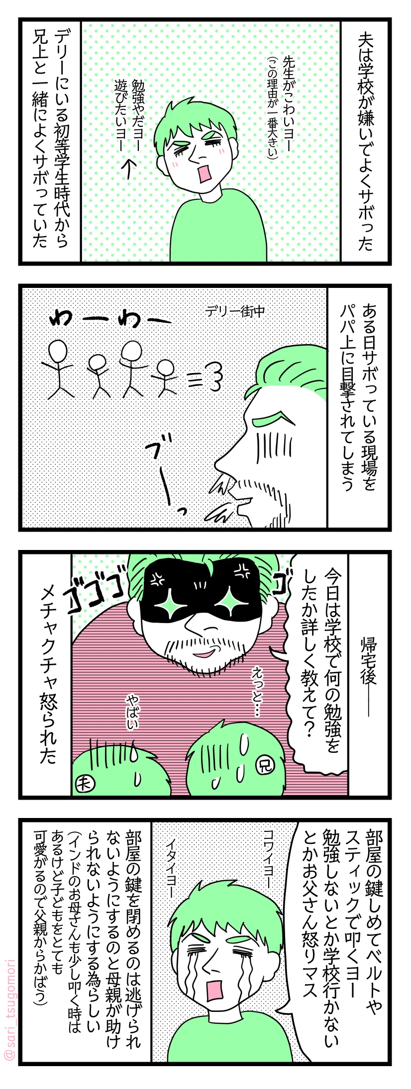 4コマ漫画のテキスト
1:学校サボる夫
夫は学校が嫌いでデリーにいた初等学生時代から兄上と一緒によくサボっていた。理由は先生が怖いからが一番で、他は勉強したくない遊びたいという子どもらしいものによる。
2:しかしある日
デリー街中で兄上や友達とサボっているところをパパ上に目撃される。たまたま仕事場のそばだったらしい。ビックリして青ざめながら走り回る子たちを見る若かりし頃のパパ上。
3:帰宅後
パパ上「今日は学校で何の勉強をしたか詳しく教えて?」など聞かれ答えられずメチャクチャ怒られた。
4:体罰
ラフル「部屋の鍵をしめてベルトやスティックで叩くよー。勉強しないとか学校行かないとかの理由で怒られる」まぁ親としては怒るであろう笑(体罰は厳しすぎるが)。部屋の鍵を閉めるのは逃げられないようにするのと、母親が助けられないようにする為らしい(インドの母親は少し叩く人もいるけど子どもをとても可愛がるので子どもが怒られている時は父親からかばう)。