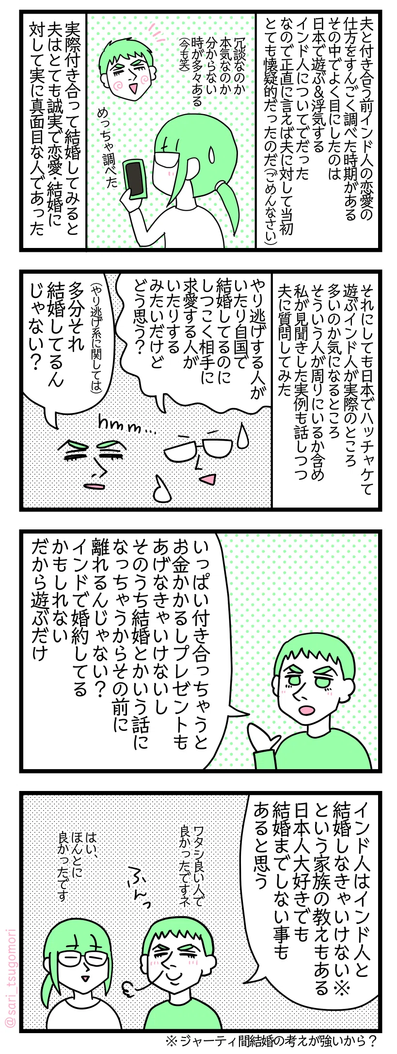 ４コマ漫画のテキスト
１：インド人夫の事疑ってました
夫と付き合う前インド人の恋愛の仕方についてすんごく調べた時期がある。よく目にしたのは日本で遊ぶ＆浮気するインド人のついてだった。なので正直に言えば夫に対して当初とても懐疑的だったのだ（ごめんなさい）。冗談なのか本気なのか分からない時が多々ある（今も😂）、 めっちゃ調べた。実際付き合って結婚してみると夫はとても誠実で恋愛・結婚に対して実に真面目な姿勢の人であった。
２：実際に多いのか？
それにしても日本でハッチャケて遊ぶインド人が実際多いのか気になるところ。そういう人が周りにいるか含め私が見聞きした実例も話しつつ夫に質問してみた 津籠「やり逃げする人がいたり自国で結婚してるのに愛してるってしつこく求愛する人がいたりするみたいなんだけどどう思う？」 夫「（やり逃げ系に関しては）多分それ結婚してるんじゃない？」
３：夫の見解は続く
夫「いっぱい付き合っちゃうとお金かかるしプレゼントもあげなきゃいけないし、そのうち結婚とかいう話になっちゃうからその前に離れるんじゃない？　インドで婚約してる場合もある。だから遊ぶだけ」
４：大多数インド人の結婚の考え方
夫「インド人はインド人と結婚しなきゃいけない※という家族の教えもある。日本人大好きでも結婚までしない事もあると思う、ワタシ良い人で良かったですネ」津籠「はい、ほんとに良かったです」※ジャーティ間結婚の考えが強いから？