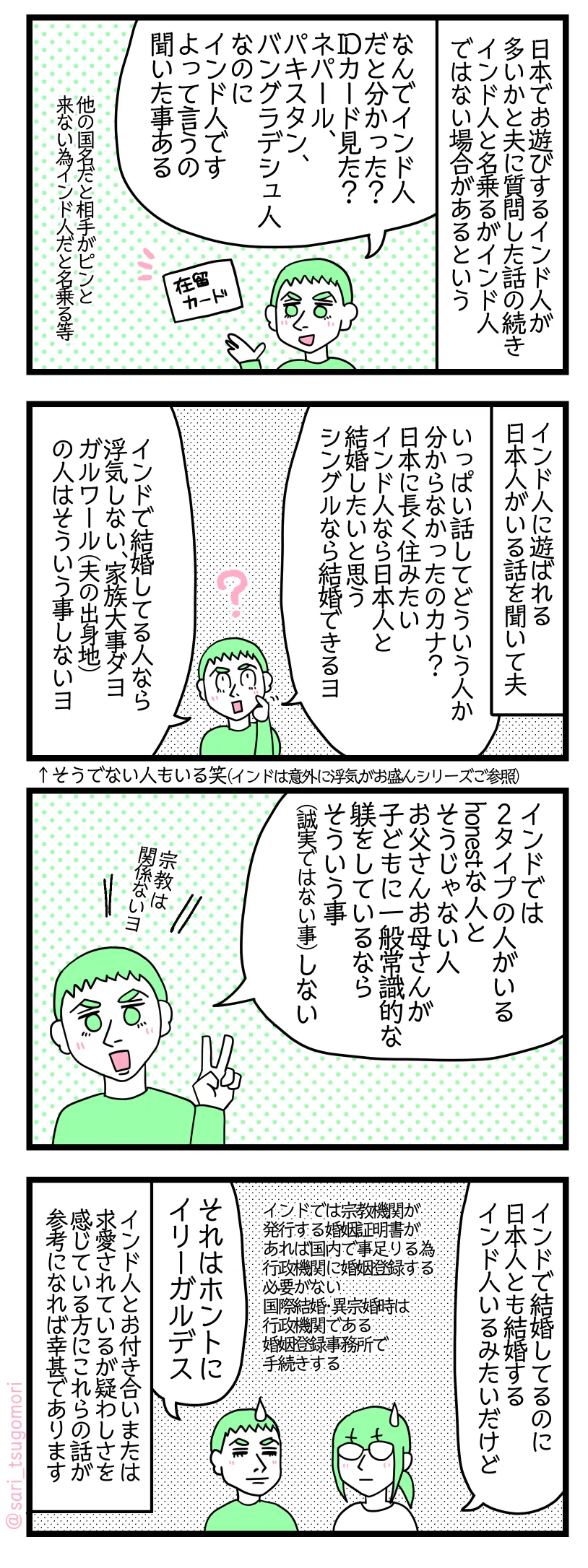 ４コマ漫画のテキスト
１：日本でお遊びするインド人が多いかと質問に夫に質問した話の続き
インド人と名乗るがインド人ではない場合があるという。 夫「なんでインド人だと分かった？　IDカード見た？　ネパール、パキスタン、バングラデシュ人なのにインド人ですよって言うの聞いた事ある」他の国名だと相手がピンと来ない為インド人だと名乗る等。
２：インド人に遊ばれる日本人がいるという話を聞いて夫
夫「いっぱい話してどういう人か分からなかったのカナ？　日本に長く住みたいインド人なら日本人と結婚したいと思う。シングルなら結婚できるヨ」 「インドで結婚してる人なら浮気しないヨ。家族大事ダヨ。ガルワール（夫の出身地）の人はそういう事しないヨ」← そうでない人もいるかと笑（インドは意外に浮気がお盛んシリーズご参照ください）
３：インドでは2タイプの人がいる
夫「正直誠実な人とそうじゃない人。お父さんお母さんがちゃんと子どもをテイクケアするならそういう事（誠実ではない事）しない」 宗教関係ないヨ
４：重婚について
津籠「インドで結婚してるのに日本人とも結婚しちゃうインド人がいるみたいだけど」 インドでは宗教機関が発行する婚姻証明書があれば国内で事が足りる為行政機関に婚姻登録する必要がない。国際結婚・異宗婚時は行政機関である婚姻登録事務所で手続きする。 夫「それはホントに違法デス」 インド人とお付き合いまたは求愛されているが疑わしさを感じている方にこれらの話が参考になれば幸甚であります。