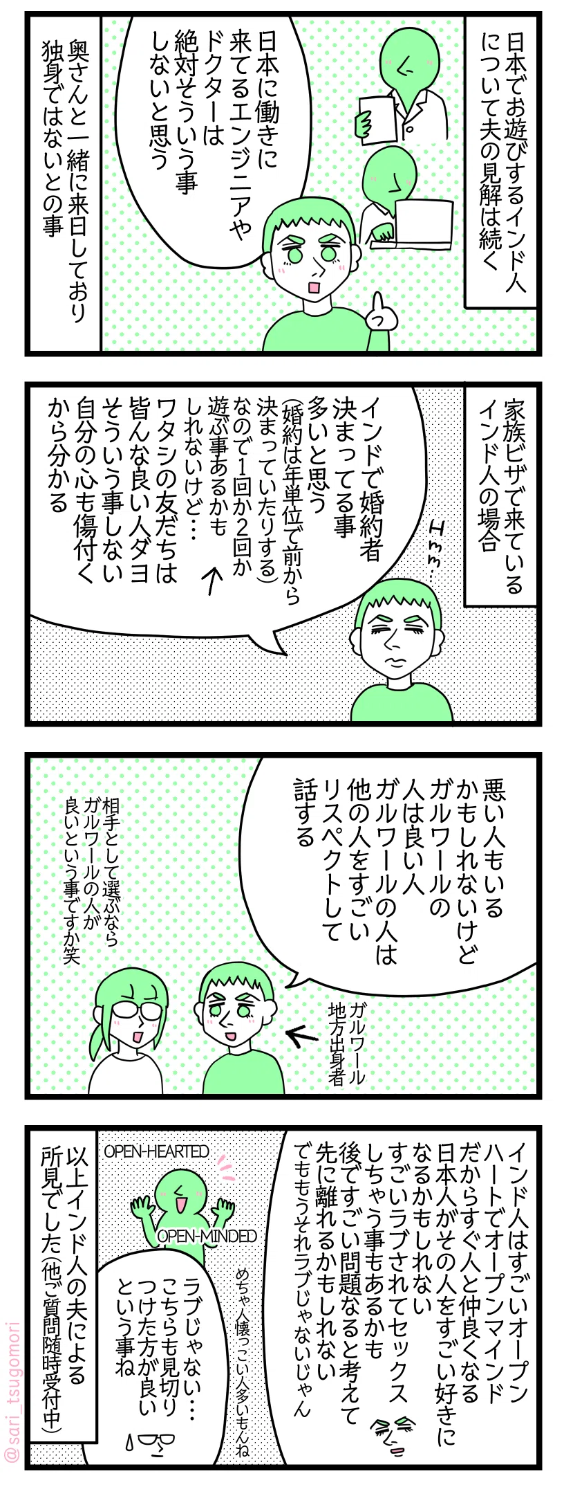 ４コマ漫画のテキスト
１：日本でお遊びするインド人について夫の見解は続く
夫「日本に働きに来てるエンジニアやドクターは絶対そういう事しないと思う」奥さんと一緒に来日しており独身ではないとの事。
２：家族ビザで来ているインド人の場合
夫「インドで婚約者決まってる事多いと思う（婚約は年単位で前から決まっていたりする）　なので１回か２回か遊ぶ事あるかもしれないけど・・・。ワタシの友だちは皆んな良い人ダヨ、そういう事しない。自分の心も傷付くから分かる」
３：夫はガルワール人推し（※ですがやはり注意が必要。）
夫「多分悪い人もいるかもしれないけど、ガルワールの人は良い人。ガルワールの人は他の人をすごいリスペクトして話する」←ガルワール地方出身者 津籠「相手として選ぶならガルワール人が良いという事ですか笑」
４：インド人はモテやすいって事？
夫「インド人はすごいオープンハートでオープンマインドだからすぐ人と仲良くなる。日本人がその人の事すごい好きになるかもしれない。すごいラブされてセックスしちゃう事もあるかも。それで後ですごい問題なるかもと考えて先に離れるかもしれない。でももうそれラブじゃないじゃん」OPEN-HEARTED OPEN-MINDED。すごい人懐っこい人多いもんね。津籠「ラブじゃない・・・こちらも見切りつけた方が良いという事ね」以上インド人の夫による所見でした（他ご質問随時受付中）
