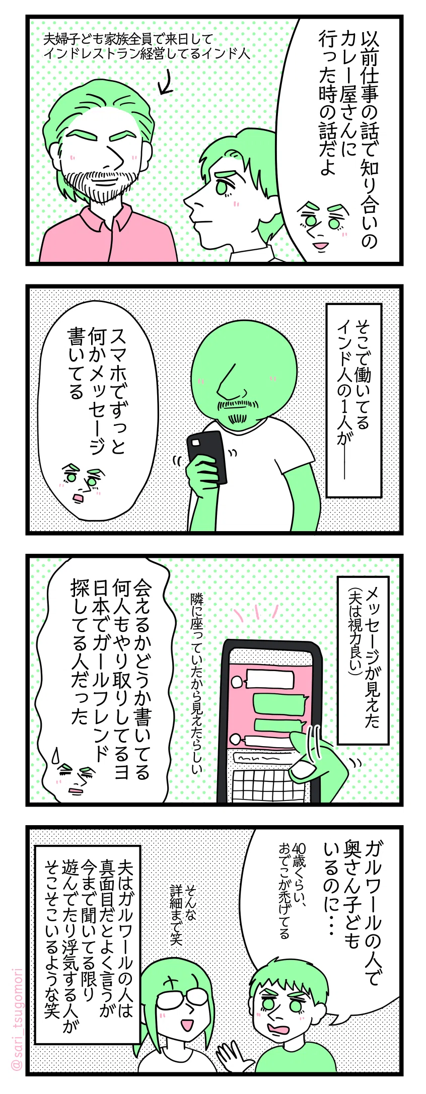 ４コマ漫画のテキスト
１：昔実際に見かけた話
夫「以前仕事の話で知り合いのカレー屋さんに行った時の話だよ」 夫婦子ども家族全員で来日してインドレストラン経営してるインド人に会いに行った。
２：あるインド人が
そこで働いてるインド人の1人が――。 夫「スマホでずっと何かメッセージ書いてる」
３：やり取り見えちゃった！
隣に座っていたのでメッセージが見えた（夫は視力が良い）。 夫「会えるかどうか書いてる。何人もやり取りしてるヨ。日本でガールフレンド探してる人だった」
４：妻子が本国にいても遊びたーい
夫「ガルワールの人で奥さん子どもいるのに・・・（40歳くらい、おでこが禿げてる）」 津籠「（そんな詳細まで笑）」 夫はガルワールの人は真面目だとよく言うが、今まで聞いてる限り遊んでたり浮気する人はそこそこいるような笑