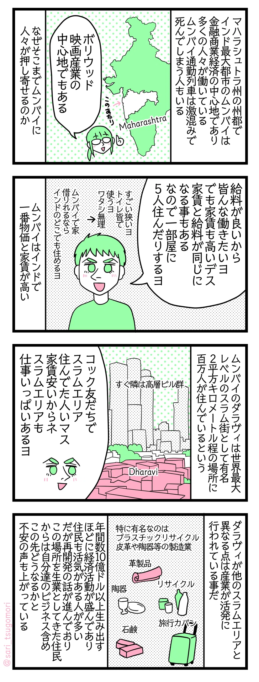 漫画のテキスト
1:なぜムンバイに人が集まるのか
マハラシュトラ州の州都でインド最大都市のムンバイは金融商業経済の中心地であり多くの人々が働いている。本作で紹介したがムンバイ通勤列車は激混みで死んでしまう人もいる。なぜそこまでムンバイに人々が押し寄せるのか。
津籠「ボリウッド映画産業の中心地でもある」
2:ムンバイは給料が良いが家賃も高い
夫「給料が良いから皆んな働きたいヨ。でも家賃もメッチャ高い。家賃と給料が同じになる事もある。なので一部屋に5人住んだりするヨ。すごい狭いヨトイレ皆で使うヨワタシ無理。ムンバイに家借りれるならインドのどこでも住めるヨ」 ムンバイはインドで一番物価と家賃が高い。
3:世界最大レベルのスラム街、ダラヴィ
ムンバイのダラヴィ(Dharavi)は世界最大レベルのスラム街として有名。2(平方)キロメートル位しかない場所に100万人が住んでいるという。
夫「ワタシのコック友だちでスラムエリア住んでた人いマス。家賃安いから。スラムエリアも仕事いっぱいあるヨ」
4:ダラヴィが他のスラムエリアと異なる点
ダラヴィが他のスラムエリアと異なる点は産業が活発に行われている事だ。特に有名なのはプラスチックリサイクル、皮革や陶器等の製造業 年間数10億ドル以上を生み出すほど経済活動が盛んであり住民も活気がある人が多い。だが再開発の話が進んでおりこの場所を生業としてきた住民からは自分達のビジネス含めこの先どうなるかと不安の声も上がっている。