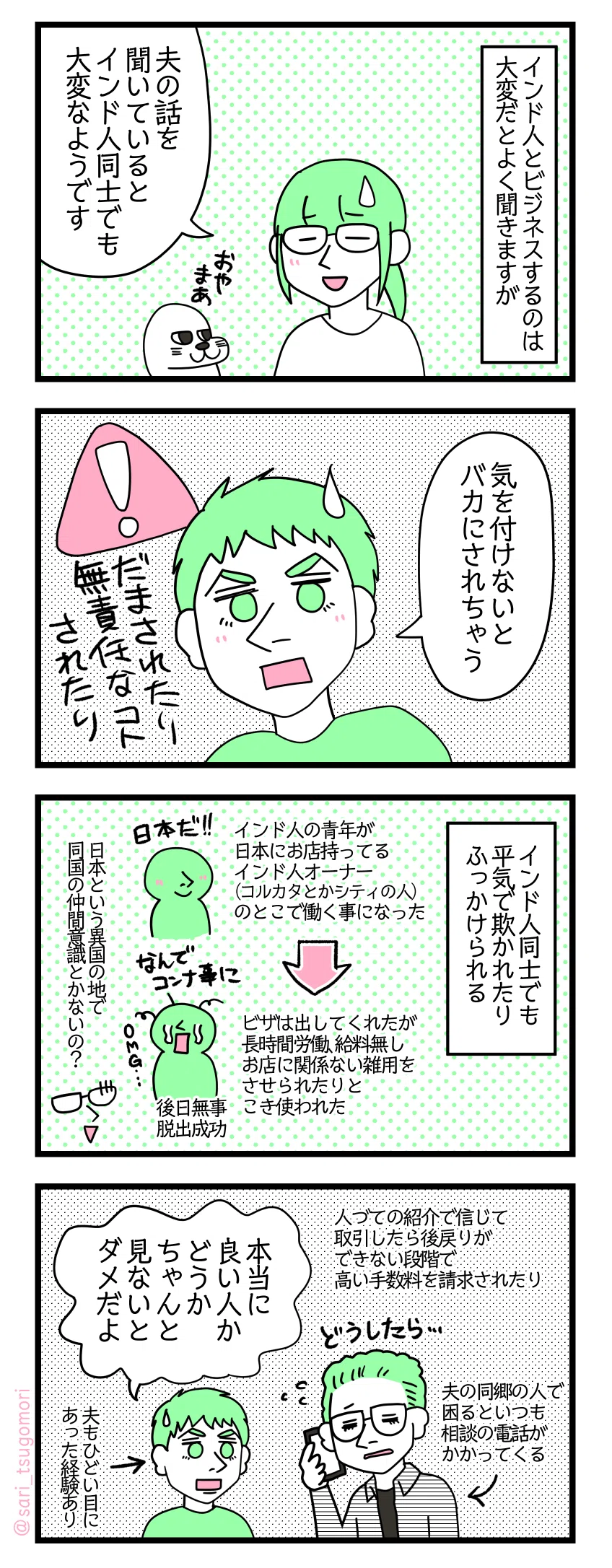４コマ漫画のテキスト
１：インド人とビジネスするのは大変だとよく聞きますが
津籠「夫の話を聞いているとインド人同士でも大変なようです笑」
２：インド人も気を付けないとだぜ
夫「気を付けないとバカにされちゃう（騙されたり無責任な事されたり）」
３：インド人同士でも平気で欺かれたりふっかけられる
事例①インド人の青年が日本にお店持ってるインド人オーナー（コルカタとかシティの人）のとこで働く事になった。ビザは出してくれたが長時間労働給料無しお店に関係ない雑用までさせられとこき使われた（後日無事に脱出成功） 津籠（日本という異国の地で同国の仲間意識とかないの？）
４：見極めが大事（でも難しい）
事例②人づての紹介で信じて取引したら後戻りできない段階で高い手数料を請求されたりとか←夫の同郷の人で困るといつも相談の電話がくる 夫「本当に良い人かどうかちゃんと見ないとダメだよ」←夫もひどい目にあった経験あり