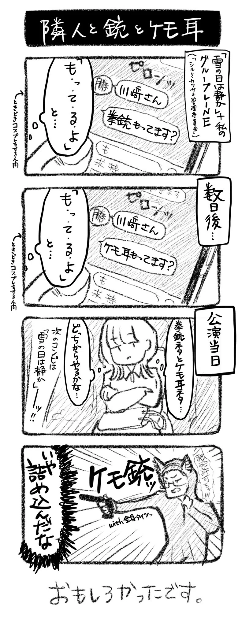隣人と銃とケモ耳
①「雪の日は静か」＋私のグループLINE（「シルク・カワサキ管理委員会」　ﾋﾟｺﾝ 勝原「川﨑さん」「拳銃もってます？」川﨑「「も・っ・て・る・よ」、と…」←ときどきコスプレをする人間
②数日後　 ﾋﾟｺﾝ 勝原「川﨑さん」「ケモ耳もってます？」川﨑「「も・っ・て・る・よ」、と…」←ときどきコスプレをする人間
③公演当日　川﨑「（銃ネタとケモネタ、どっちからやるかな…）」　MC「次のコンビは「雪の日は静か」ーッ！」
④『ケモ銃ッ』『with全身タイツッ』犬耳全身タイツで銃を持つ堀田「発砲許可を!!」　川﨑「いや詰め込んだな」

おもしろかったです。
