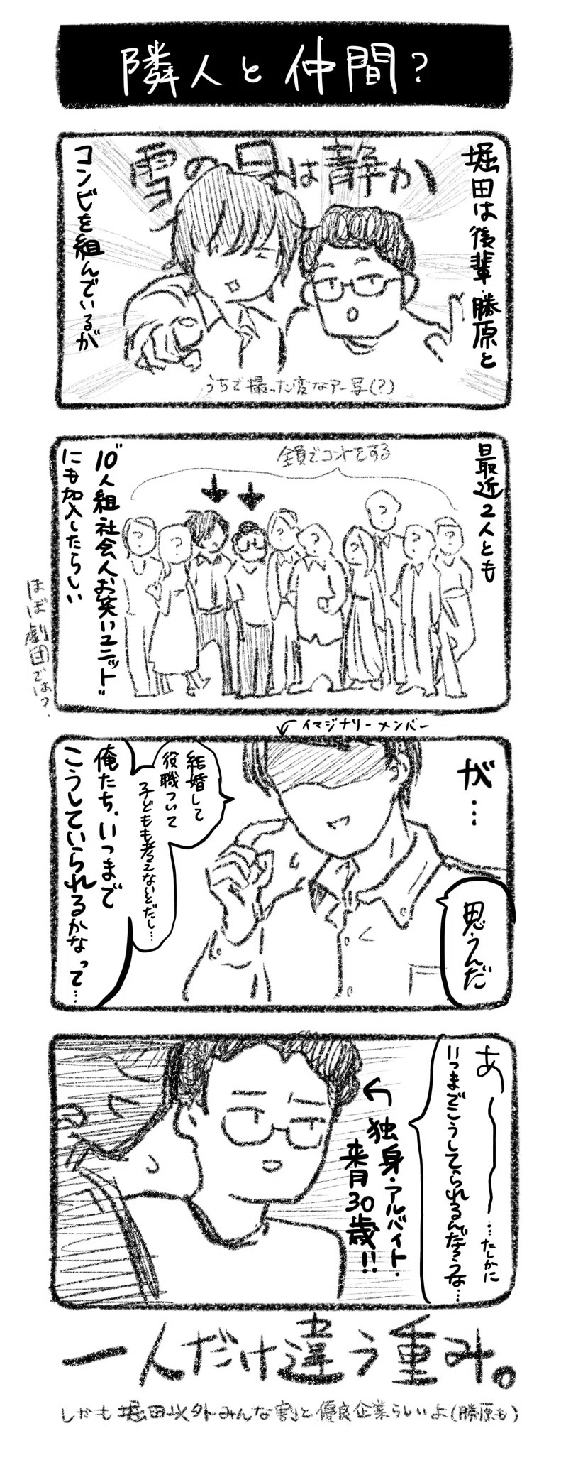隣人と仲間
①堀田は後輩・勝原とコンビ『雪の日は静か』を組んでいるが
②最近、2人とも”10人組社会人お笑いユニット”にも加入したらしい（ほぼ劇団では？）
③イマジナリーメンバー「思うんだ」「結婚して役職ついて、子供も考えないとだし、俺たち、いつまでこうしていられるかなって…」
④「あ〜〜〜……たしかにいつまでこうしてられるんだろうな……」←独身・アルバイト・来月30歳!!

一人だけ違う重み。しかも堀田以外みんな割と優良企業らしいよ（勝原も）