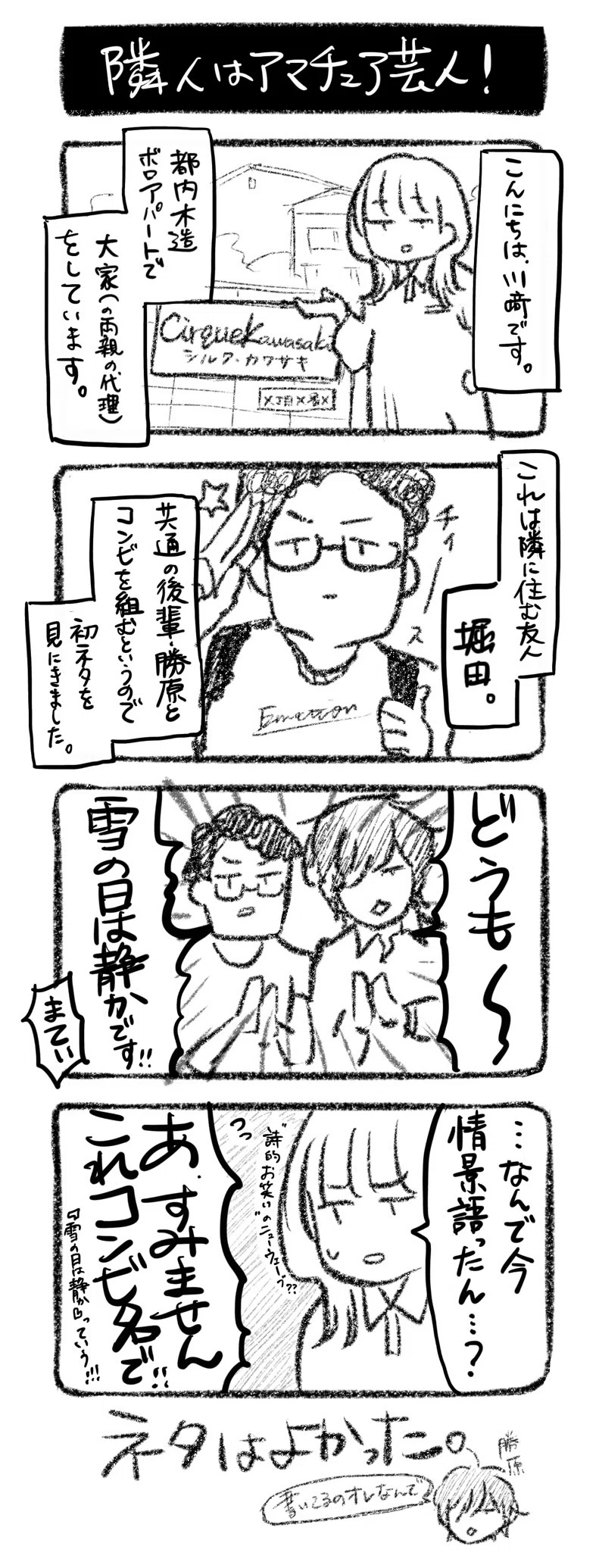 隣人はアマチュア芸人！
①こんにちは、川﨑です。都内木造ボロアパートで大家（の両親の代理）をしています。
②これは隣に住む堀田。共通の後輩・勝原とコンビを組むというので、初ネタを見にきました。
③二人「どうも〜〜雪の日は静かです！」川﨑「まてい」
④川﨑「…なんで今、状況説明したの？」勝原「あ、すみませんこれコンビ名で！！『雪の日は静か』っていう！」

ネタはよかった。勝原「書いてるのオレなんで」