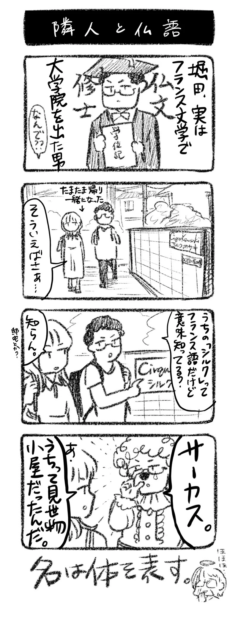 隣人と仏語
①堀田、実はフランス文学で大学院を出た男　なんで？？
②たまたま帰り一緒になった↓　堀田「そういえばさぁ…」
③『シルク・カワサキ』の表札を見て堀田「うちの「シルク」って、フランス語だけど意味知ってる？」川﨑「知らん。邸宅とか？」
④ピエロ姿の堀田「サーカス」川﨑「あ、うちって見世物小屋だったんだ」

名は体を表す。