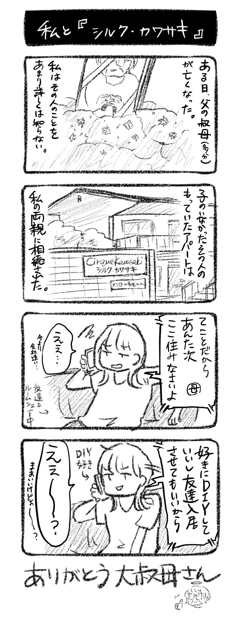 私と『シルク・カワサキ』
①ある日、父の叔母（多分）が亡くなった。私はその人のことをあまり詳しくは知らない。
②子のいなかったその人のもっていたアパートは、両親に相続された
③電話母「てことだから、あんた次ここ住みなさいよ」川﨑「えぇ…今より会社遠い…」←友達とルームシェア中
④電話母「好きにDIYしていいし友達入居させてもいいから」川﨑「えぇ〜？ならいいけどぉ〜？」←DIY好き

ありがとう大叔母さん