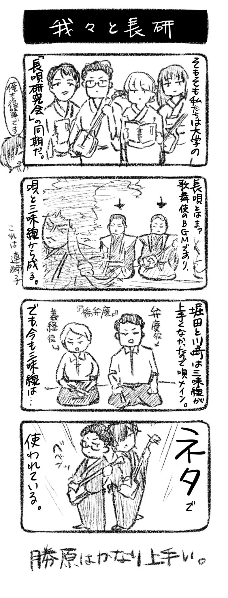 我々と長研
①そもそも私たちは大学の「長唄研究会」の同期だ（勝原「俺も後輩です」）
②長唄とはまァ、歌舞伎のBGMであり、唄と三味線に分かれる。これは連獅子
③堀田と川﨑は三味線が上手くなかったので唄メイン。でも今も三味線は……『橋弁慶』　（堀田・弁慶役、川﨑・義経役）
④ネタで使われている。ﾍﾞﾍﾞﾝｯ
勝原はかなり上手い。

