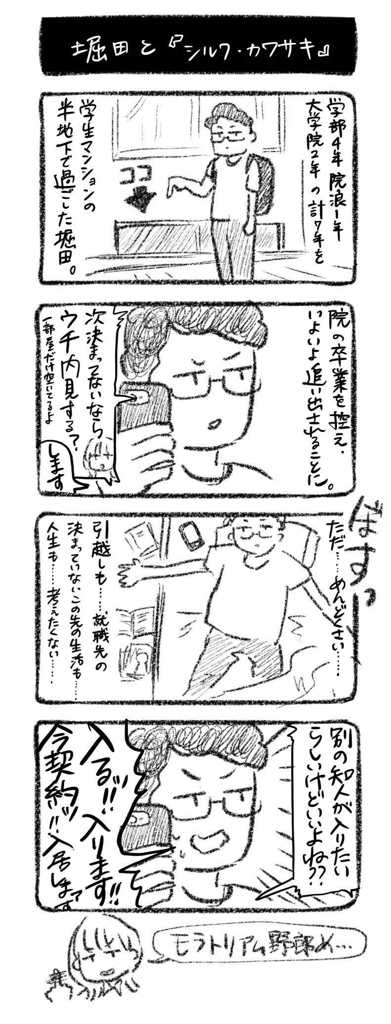 堀田と『シルク・カワサキ』
①学部4年、院浪1年、大学院2年　の計7年を学生マンションの半地下で過ごした堀田。
②院の卒業を控え、いよいよ追い出されることに。電話川﨑「次決まってないならウチ内覧する？一部屋だけ空いてるよ」堀田「します」
③ぼすっ　ベッドになだれこむ堀田　ただ……めんどくさい……引越しも……就職先の決まっていないこの先の生活も……人生も……考えたくない……
④電話川﨑「別の知人が入りたいらしいけどいいよね？？」堀田「入るッ！入ります!!今契約ッ!!入居しまァす」

モラトリアム野郎め……
