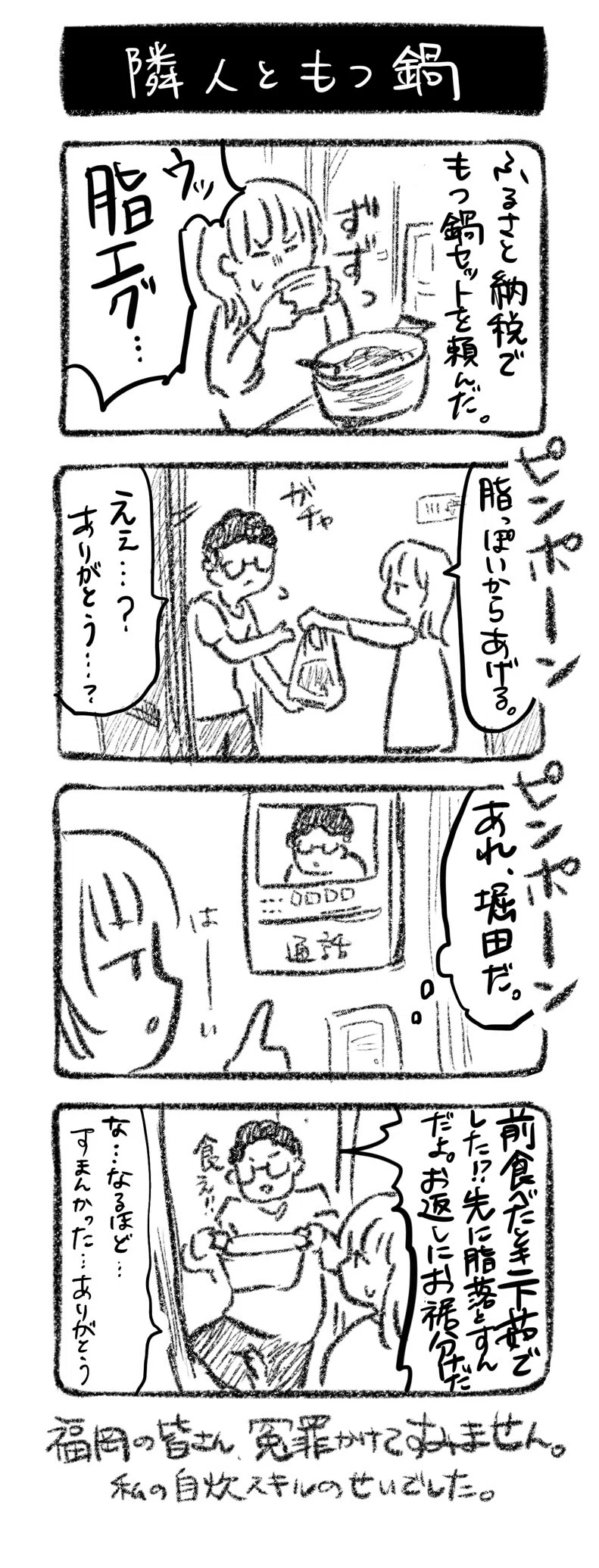 隣人ともつ鍋
①ふるさと納税でもつ鍋セットを頼んだ。啜る川﨑「ウッ脂エグ！！」
②ピンポーン　堀田の家を訪れる川﨑「脂っぽいからコレあげる」　堀田「えぇ…？ありがとう…？」
③ピンポーン　川﨑の家のインターホンが鳴る「（あれ、堀田だ）」
④「前食べたとき下茹でした!?先に脂落とすんだよ。お返しにお裾分けだ食え!!」「あ…なるほど…すまんかった…ありがとう」

福岡の皆さん、冤罪かけてすみません。私の自炊スキルのせいでした。