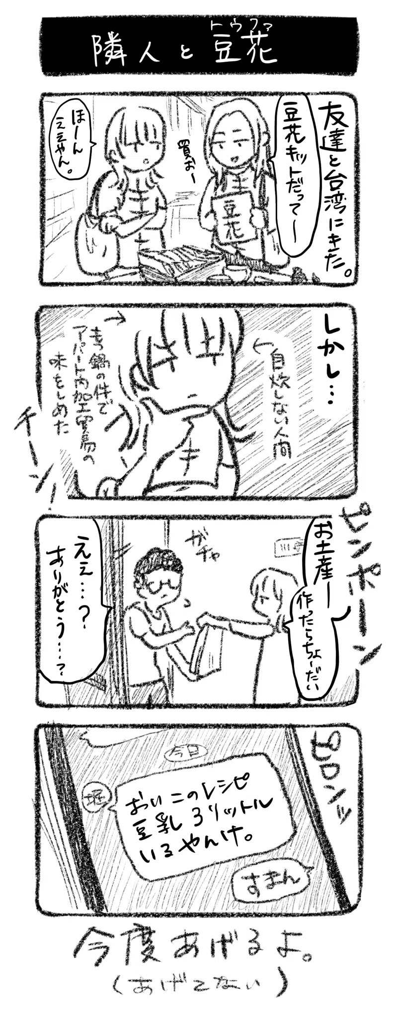 隣人と豆花（トウファ）
① 友達と台湾にきた。友「豆花キットだって〜買お〜」川﨑「ほーん、ええやん」
②しかし…　川﨑 ←自炊しない人間　←アパート内加工貿易の味をしめた　チーン！
③ピンポーン　堀田の家を訪れる川﨑「お土産ーお土産ー作ったらちょーだい」堀田「えぇ…？ありがとう…？」
④ 堀田からLINE「おいこれ豆乳3リットル要るやんけ」

今度あげるよ。（あげてない）
