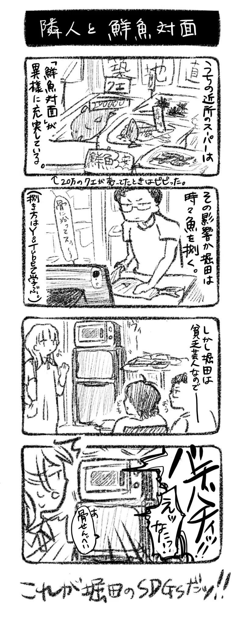 隣人と鮮魚対面
①うちの近所のスーパーは「鮮魚対面」が異様に充実している。（20万のクエが売ってたときはビビった。）
②その影響か、堀田は時々魚を捌く。（捌き方はYouTubeで学ぶ。）
③しかし堀田は貧乏芸人なので…　堀田と勝原のいる部屋に遊びにくる川﨑　稼働している電子レンジ
④電子レンジ「ﾊﾞﾁﾊﾞﾁｨｯ!!」川﨑「え何!?」堀田「あ、骨せんべい」

これが堀田のSDGsだッ！