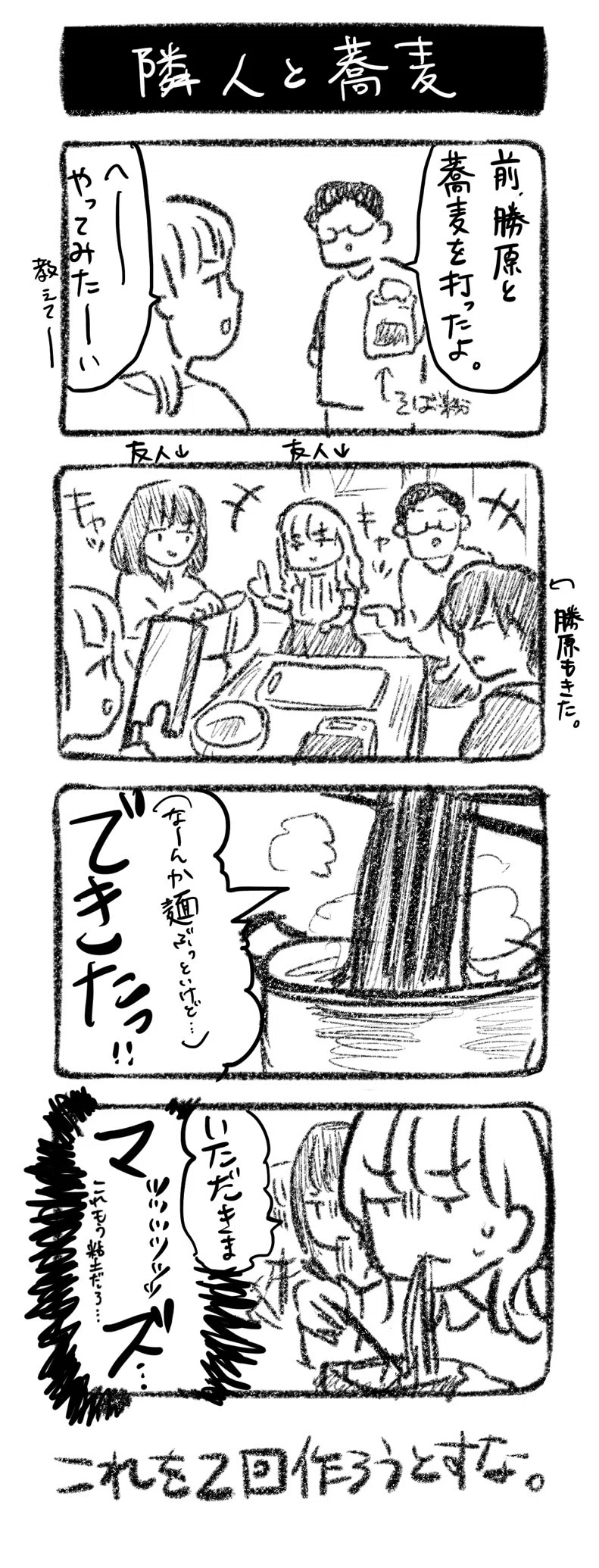 隣人と蕎麦
①堀田「前、勝原と蕎麦を打ったよ。」←余った蕎麦粉　川﨑「へーやってみたーい教えてー」
②友人らを招いて我が家でも作った　キャッキャ
③「（なーんか麺ぶっといけど…）できたっ！！」
④「いただきま」ﾏｯｯｯｯｯｽﾞ…　これもう粘土だろ…

これを2回作ろうとすな。