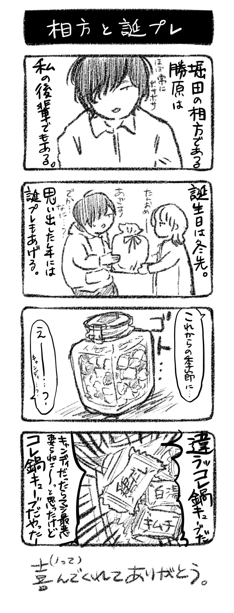 相方と誕プレ
①堀田の相方である勝原は、私の後輩でもある(ほぼ常にボサボサ)
②誕生日は冬先。思い出した年には誕プレもあげる 川﨑「たんおめ〜」 勝原「あざす、でか…なに…?」
③ゴト…(瓶に詰まったキャンディのようなもの) 川﨑「これからの季節に…」勝原「えー…?キャンディ…?」
④勝原「違うッコレ鍋キューブだキャンディだったらマジ最悪要らねェ〜っと思ったけどコレ鍋キューブだやったー」
喜んで(ノって)くれてありがとう。