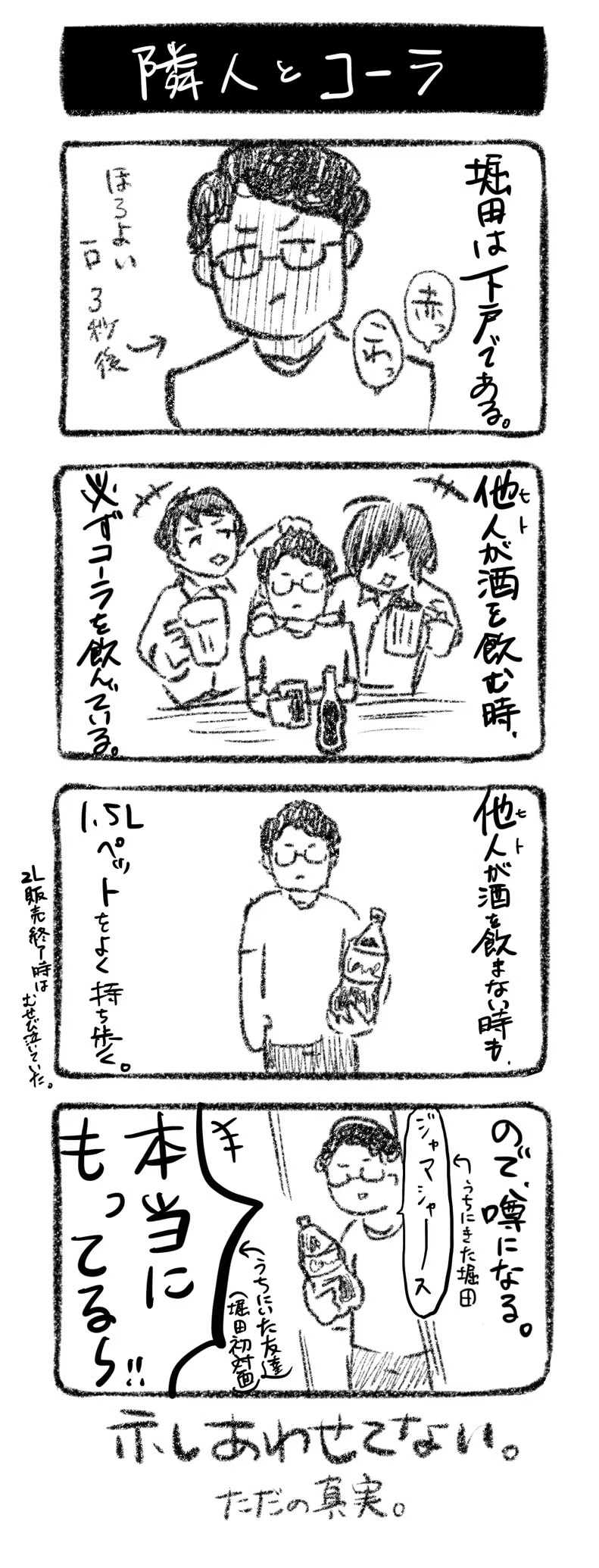 隣人とコーラ
①堀田は下戸だ。赤っ、こわっ(ほろよい一口で真っ赤な様)
②他人が酒を飲む時、必ずコーラを飲んでいる
③他人が酒を飲まない時も、1.5Lペットをよく持ち歩く。(2L販売終了時はむせび泣いていた)
④ので、噂になる。「ジャマシャース…」←うちにきた堀田「本当にもってる〜!!」←うちにいた友達(堀田初対面)
示し合わせてない。ただの真実。