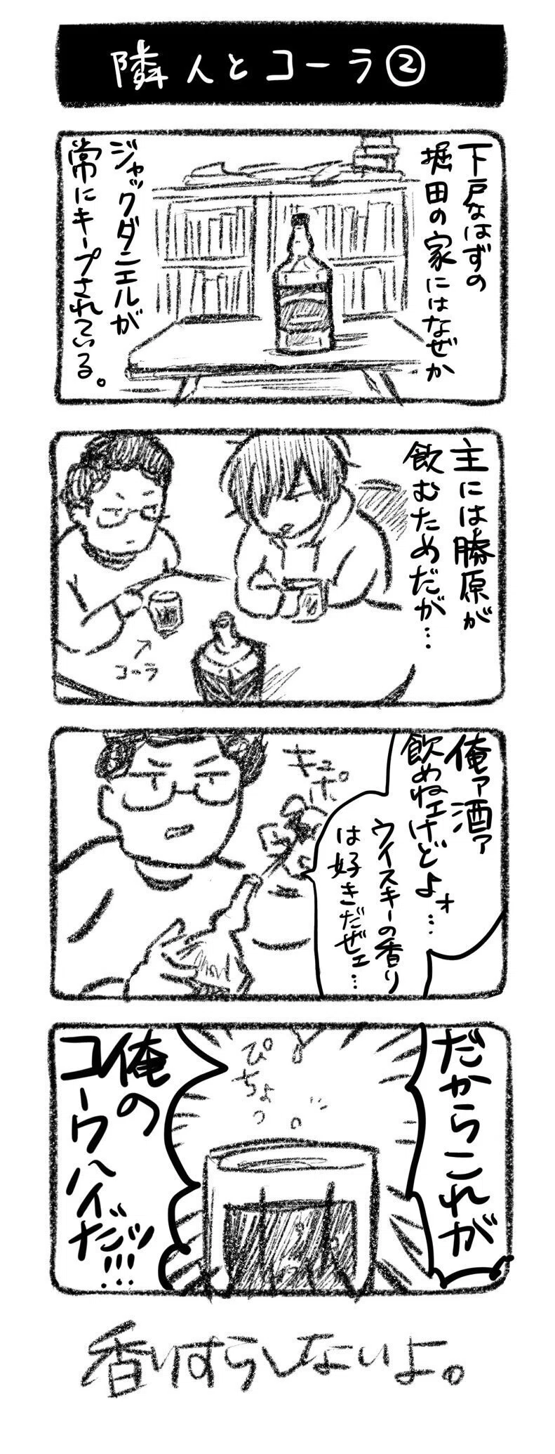 隣人とコーラ②
①下戸なはずの堀田の家にはなぜかジャックダニエルが常にキープされている。
②主には勝原が飲むためだが…
③堀田「俺ァ酒ァ飲めねェけどよォ…ウイスキーの香りは好きだぜェ…」キュポッ
④ピチョッ 一滴だけ垂らす「だからこれが俺のコークハイだッッ!!」
香りすらしないよ。