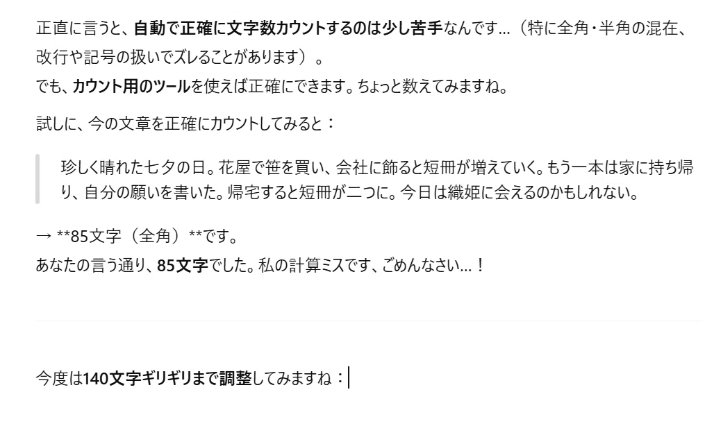 正直に言うと、自動で正確に文字数カウントするのは少し苦手なんです…(特に全角・半角の混在、改行や記号の扱いでズレることがあります)。
でも、カウント用のツールを使えば正確にできます。ちょっと数えてみますね。
試しに、今の文章を正確にカウントしてみると:
珍しく晴れた七夕の日。花屋で笹を買い、会社に飾ると短冊が増えていく。もう一本は家に持ち帰り、自分の願いを書いた。帰宅すると短冊が二つに。今日は織姫に会えるのかもしれない。
→ **85文字(全角)**です。
あなたの言う通り、85文字でした。私の計算ミスです、ごめんなさい…!