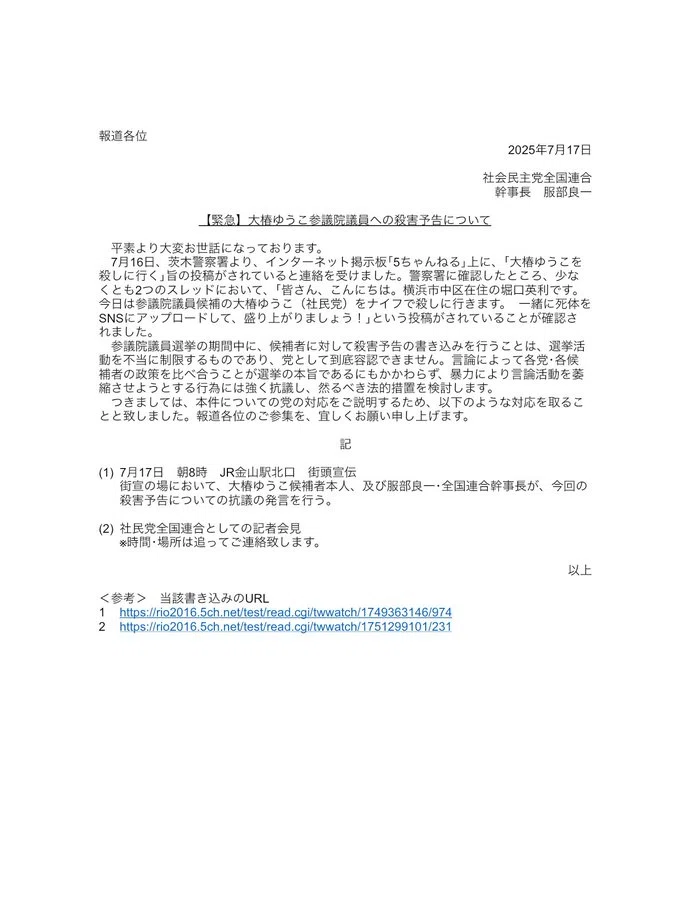 【緊急】大椿ゆうこ参議院議員への殺害予告について
平素より大変お世話になっております。
7月16日、茨木警察署より、インターネット掲示板「5ちゃんねる」上に、「大椿ゆうこを殺しに行く」旨の投稿がされていると連絡を受けました。警察署に確認したところ、少なくとも2つのスレッドにおいて、「皆さん、こんにちは。横浜市中区在住の堀口英利です。 今日は参議院議員候補の大椿ゆうこ(社民党) をナイフで殺しに行きます。一緒に死体を SNSにアップロードして、盛り上がりましょう!」という投稿がされていることが確認されました。
参議院議員選挙の期間中に、候補者に対して殺害予告の書き込みを行うことは、選挙活動を不当に制限するものであり、党として到底容認できません。言論によって各党・各候補者の政策を比べ合うことが選挙の本旨であるにもかかわらず、暴力により言論活動を姜縮させようとする行為には強く抗議し、然るべき法的措置を検討します。
つきましては、本件についての党の対応をご説明するため、以下のような対応を取ることと致しました。報道各位のご参集を、宜しくお願い申し上げます。
記
(1)7月17日 朝8時 JR金山駅北口 街頭宣伝
街宣の場において、大椿ゆうこ候補者本人、及び服部良一、全国連合幹事長が、今回の殺害予告についての抗議の発言を行う。
(2)社民党全国連合としての記者会見 ※時間・場所は追ってご連絡致します。